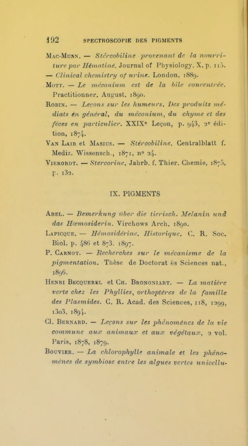 Mac-Murn. — Sli'rcobiline provenant dr la nonrvi- ture par Himatine. Journal of Physiology. X, p. 11 ). — Clinical chemistry of urine. London, 1889. MoTT. — Le meconium est de la bile conrcnirec. Practitionner. Aujiust. 1890. Robin, — Lecons sur les humeurs, Des produits nie- diats en general, du meconium, du chyme et des feces en jmrticulier. XXIX* Lecon, p. edi- tion, i874' Van Lair et Masius. — Stercobiline. Cenlralblatt f. Mediz. Wissensch., 1871, n 24. ViKRORDT. — Stercorine, Jahrb. f. Thier. Chemie, 187.5, p. l32. IX. PIGMENTS Abel. — Bemerhung liber die tirrisch. Melanin und das Hoemosiderin. Virchows Arch. 1890. Lapicqde. — Hemoside'rine. Historique. ('. R. Soc. Biol. p. 48(i et 873. 1S97. P. Carnot. — Rechcrches sur le mecanisme de la pigmentation. These de Doctorat es Sciences nat., 1896. Henri Bkcquerel et Ch. Brongniart. — La matiere verte che: les Phyllies, orthopteres de la famille des Plasmides. C. R. Acad, des Sciences, 118, 1299, i3o3. 189'). CI. Bernard. — Lecons sur les phenom4ncs de la vie commune aux animaux et aux vegetaux, 2 vol. Paris, 1878, 1879. Bouvier. — La chlorophylls animale et les pheno^ mcnes de symbiose enlre les algues vertes uniccllu-