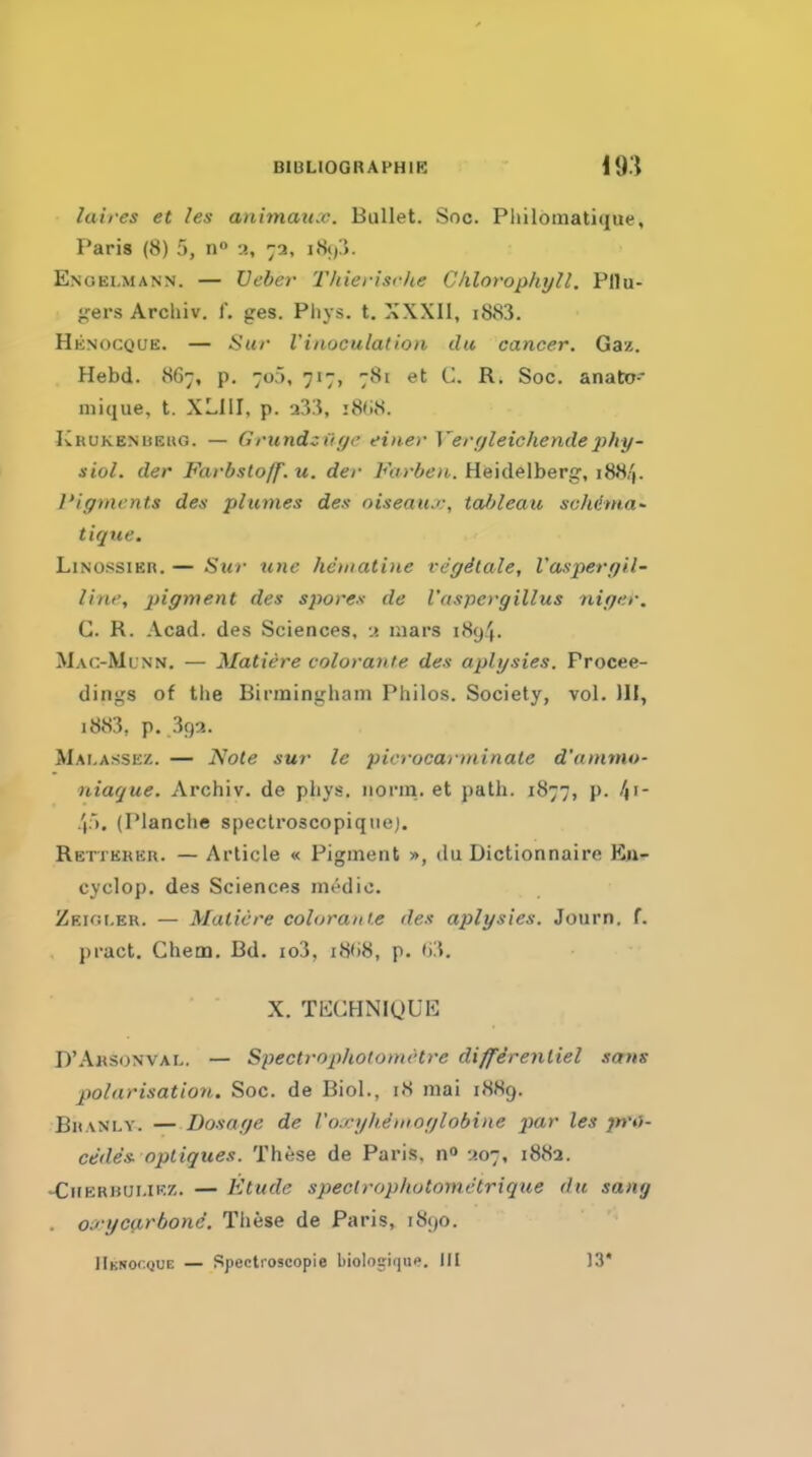 laires et les animaux. Bullet. Soc. Philbinatique, Paris (8) 5, a, 72, i8<)3. Enoelmann. — Ueber Thierische Chlorophyll. Pllu- •,'ers Archiv. f. ges. Phys. t. XXXll, i883. Hknocque. — Sur Vinoculatlon du cancer. Gaz. Hebd. vSG;, p. 7o>, 717, 781 et C. R. Soc. anato niique, t. XLIII, p. a33, i8(i8. KuuKENUEUG. — Grundzi'lfjr einer Verfjleichende2ihy- siol. der Farbstoff. u. der Farben. Heidelberg, i88'|. Pigments den plumes des oiseaiu;, tableau schema' tique. LiNOSSiER. — Sur line hematine rc'ffStale, I'aspergil- lini', pigment des sporex de I'aspergillus nigcr. G. R. Acad, des Sciences, n mars 1894. Mac-Ml'nn. — Matiere colorante des aplysies. Procee- dings of the Birmingham Philos. Society, vol. Ill, 1883, p. 39a. Mai.assez. — Note sur le picrocarminale d'ammo- niaque. Archiv. de phys. norm., et path. 1877, p. .(). (IManche speclroscopiqiie). RErrEKEu. — Article « Pigment », du Dictionnaire En- cyclop, des Sciences m6dic. Zeioi.er. — Matiere coloraiti.e des aplysies. Journ. f. pract, Chem. Bd. io3, i8(i8, p. f)3. X. TKCHNigUE D'Aksonval. — Spectroptiolomt'tre differenliel scens polarisation. Soc. de Biol., 18 mai 18H9. Bhanly. — Dosage de Voxyhemoglobine par les jn'O- cedes. optiques. These de Paris, -^07, 1882. •CirEKBUMKZ. — Etude spectropliotometrique du sang . crycarbone. Tliese de Paris, 1890. Hknocque — Spectroscopie bioloj-ique. IK 13*