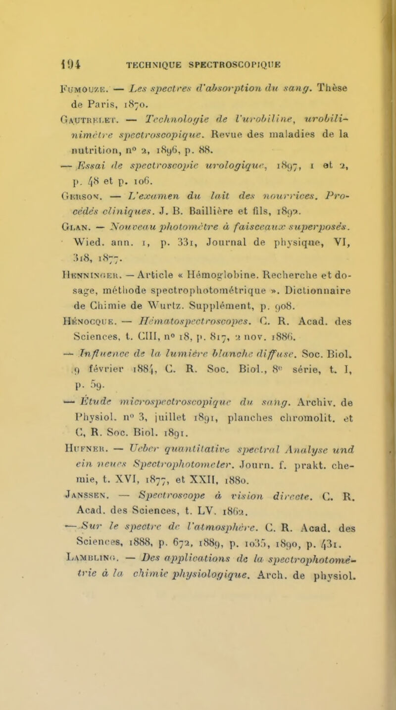 104 TECHNIQUE SPECTROvSCOPIQUK FuMOuzK. — I.en spectres d'absofption dit sang. These de Paris, 1870. Gautuki.et. — Tcchtiolor/ie de I'urohiline, urobili~ nimrlre spcctroscopique. Revue des maladies de la nutrition, a, i8y6, p. 88. — Kssai de spectroscopic ufoloffiquc, i8(j7, i et 2, J). 48 et p. 106. Gkusov. — L'examen du Init des nnurvices. Pro- cedes cliniquea. J. B. Bailliire et fils, 189:*. Glan. — Nouveau photometre a faisceaux superposes. Wied. arm. 1, p. 33i, Journal de pliysiqjie, VI, :h8, 1877. HisNNiNfiEu. — Article « Hemoirlobine. Recherche et do- sage, methode spectrophotoiiK^trique ». Dictionnaire de Ghimie de Wurtz. Supplement, p. 908. Hknocqde. — Hdm.atospectroscopes. C. R. Acad, des Sciences, t. GUI, no 18, p. 817, :>. nov. i88(). — Inflnence de la lumiere blanche diffuse. Soc. Biol. .9 fevrier i88|, C. R. Soc. Biol., 8<' serie, t. I, p. .'')9. •— Etude mici'osprctroscopique du sung. Archiv. de Physiol, n 3, juillet 1891, planches chromolit. et C, R. Soc. Biol. 1891. HiiFNEu. — Ueber quantitative spectral Analyse und ein veurs Spectrophntomcler. Journ. f. prakt. che- mie, t. XVI, 1877, et XXII, 1880. Jansskn, — Sperlrosoojie d vision dircote. C. R. Acad, des Sciences, t. LV. i8Gu. — .S«r le spectre dr I'attnosphcre. C. R. Acad, des Sciences, i888, p. 672, 1889, p. \6.\',, 1890, p. 43i. LAMi5LiN(i. — Des applications da la spectrophotonie- trie d la chiinic physiologique. Arch, de physiol.