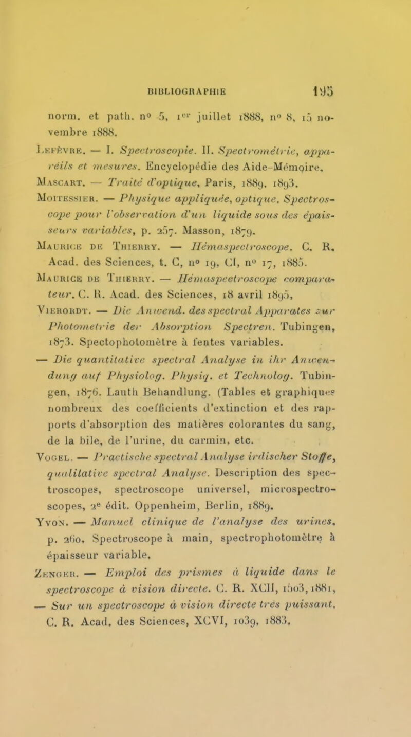 BlULIOGHAPHIG iiorin, et patli. r>, i^'' jiiillet 1888, 11 8, ij 110- veinbre 1888. Lkk£:vre. — I. Spectroscrpie. II. Spectromelric, appa- i-eils et mcsureii. Encyclopedie des Aide-Mt'ingire. Wascaut. — Tntite d'opliqite, Paris, 1889. i8i)!5. MoiTEssiiiR. — Physique applicjti<;e, optir/ue. Spectro.'!~ cope pour I'obseri ution d'un liquide sous des e'pais- si'urs variables, p. -i'^-^. Masson, 187;). Maukick dk Thierry. — Ilemaspeciroscope. C. R. Acad, des Sciences, t. C, 19, CI, n 17, i88;). AIaurige i>e Thiehhy. — lIet}i<is2^ectroscope comparu- teur. C. U. Acad, des Sciences, 18 avril i8tp, ViERORDT. — Die Antvend. des spectral Ajyparates :.ur Photo^tieh ie der Absorption Spectren. Tubingen, 1873. Spectopholonielre a lentes variables. — Die quantitative sj)eclral Analyse in ihr Anwen- dunt) (luf P/iysioloff. Physiq. et Techjioloy. Tubin- gen, 1876. Lauth Beliandlung. (Tables et graphiquf? iiombreux des coellicients d'extinction et des raj)- ports d'absorj)tion des mali^res colorantes du sang, de la bile, de I'urine, du carniin, etc. VoGEL. — Practische spectral Analyse ird.ischer Stoffe, qualilative spectral Analyse. Description des spec- troscopes, spectroscope universe!, microspectro- scopes, -1^ 6dit. Oppenheim, Berlin, 1889. YvoN. — Manuel clinique de I'analyse des urines. p. 3f)0. Spectroscope a main, spectropliotoin^jtre k epaisseur variable. Zknoku. — Emploi des prismes d liquide dans le spectroscope d vision directe. (I. R. XCII, lixjii, 1881, — Sur un spectroscope d vision directe tres puissant. C. R. Acad, des Sciences, XCVI, loiig, i88:5.