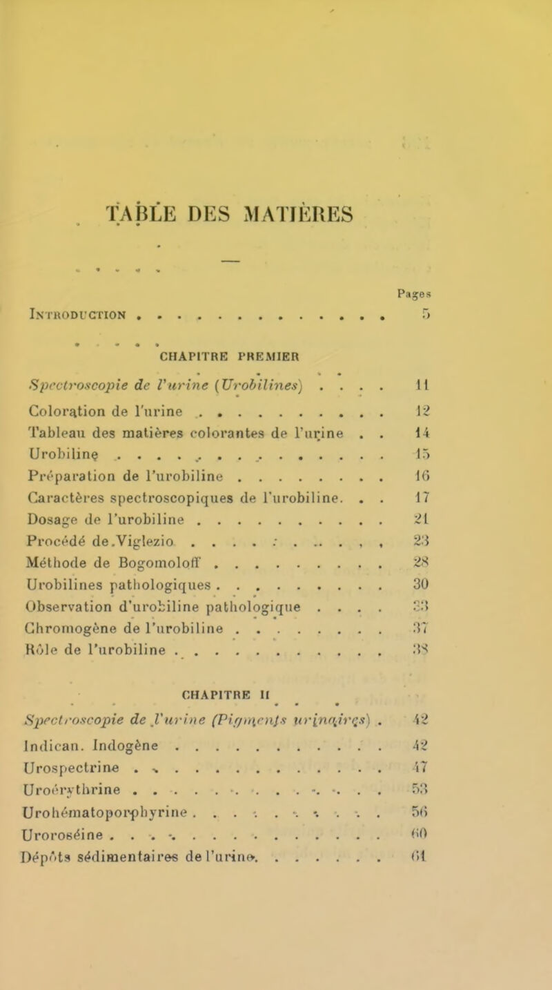 TABLE DES MATIERES Pages Intkodi'Ction ~) CHAPITRE PHEMIER Spcctroscopie de rurine (Urobilines) .... 11 Coloration de I'lirine 12 Tableau des mali^res colorantes de rurine . . 14 Urobilin^ 15 Preparation de I'urobiline 16 Caract^res spectroscopiques de rurobiline. . . 17 Dosage de I'urobiline 21 Precede de.Viglezio , . . . ; 23 Melhode de Bogomoloff 28 Urobilines patliologiques 30 Observation d'urobiline pathologique .... S3 Ghromogene de I'urobiline 37 Kule de I'urobiline 3'< CHAPITRE 11 • • • Spectroscopie de I'uvine (Piff)rirn/s tivinffiivqs) . i2 Indican. Indog^ne 42 (Jrospectrine . ^ 47 Uroerytbrine f)3 Uroh^'-matopoiYhyrine ...... \ \ : . . 5(5 Urorosf'ine . . . -. <>0 Depots s^dimentaires dei'urin» (it