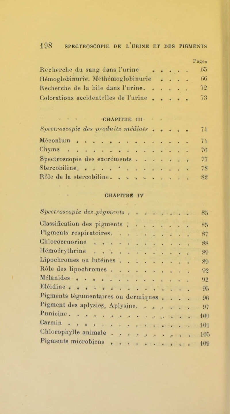 Recherche du sang dans rurine (m H^moglobinurie. Mcth^moglobiniirie . . . , (iO Recherche de la bile dans I'urine 72 Colorations accidentelles de I'urine ..... 73 • ' CHAPITHE III Spectroscopie des pt'odiiits mediate 7i Meconium 74 Chyme 7() Spectroscopie des excrenien-ts 77 Stercobiline * 78 Role de la stercobiline. 82 CHAPITRE IV Spectroscopie des pirjmrnts 85 (Classification des pigments ^5 Pigments respiiatoires ,S7 Chlordcruorine H^modrythrine S<.i Lipochromes ou lut^ines S'.i Hole des lipochromes t,t2 Melanides \yi Kl^idine . ()5 Pigments t^gumentaires ou dermiques .... Pigment des aplysies, Aplysine. ...... <»7 Punicine KJl^, Carniin j,^ Chlorophylle animale jOr, Pigments microbiens loy
