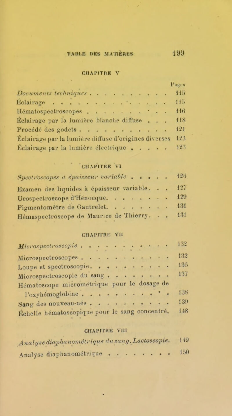 CHAPITBE V Documents technif/ur.s 115 liclairage H^matospectroscopes • . . Uti Eclairage par la lumi^re blanche diffuse ... lif> Precede des godets 121 Eclairage par la luiniere diffuse d'origines diverses 123 Eclairage par la lunii^re eleotrique 12:5 CHAPITRE VI Speclroscopes a epulsseiir variable 12i) Exauien des liquides a epaisseur variable. . . 127 Urospectroscope d'H^nocque 12*.> Piguientom^tre de Gautrelet 131 Hemaspectroscope de Maurice de Thierry. . . KU CHAIMTRK VII Mivrospectroscopie '-52 Microspectroscopes 132 Loupe et spectroscopie 13() Microspectroscopie du sang 137 Hematoscope micrometrique pour le dosage de I'oxyhemoglobine * • 13s Sang des nouveau-nes 13'-* Echelle h^matoscopique pour le sang concentre. 148 CHAPITUE Vin Analyse diaphanomStviqw. du sanff. Lactoscopie. 1 i'J Analyse diai)hanom6lriqiie !•>'*