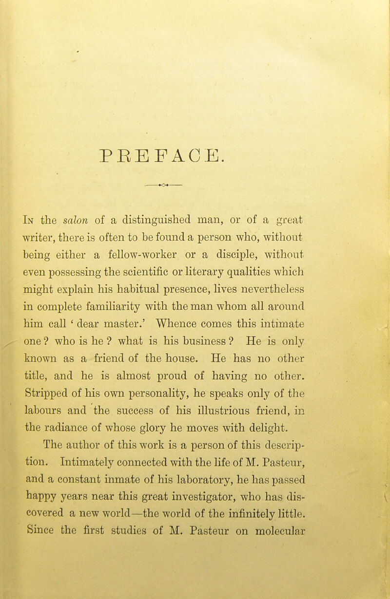 PEEFACE. In the salon of a distinguished man, or of a great writer, there is often to be fomid a person who, without being either a fellow-worker or a disciple, without even possessing the scientific or literary qualities which might explain his habitual presence, lives nevertheless in complete familiarity with the man whom all around him call ' dear master.' Whence comes this intimate one ? who is he ? what is his business ? He is only known as a friend of the house. He has no other title, and he is almost proud of having no other. Stripped of his own personality, he speaks only of the labours and the success of his illustrious friend, in the radiance of whose glory he moves with delight. The author of this work is a person of this descrip- tion. Intimately connected with the life of M. Pasteur, and a constant inmate of his laboratory, he has passed ^^PPy years near this great investigator, who has dis- \ covered a new world—the world of the infinitely little.