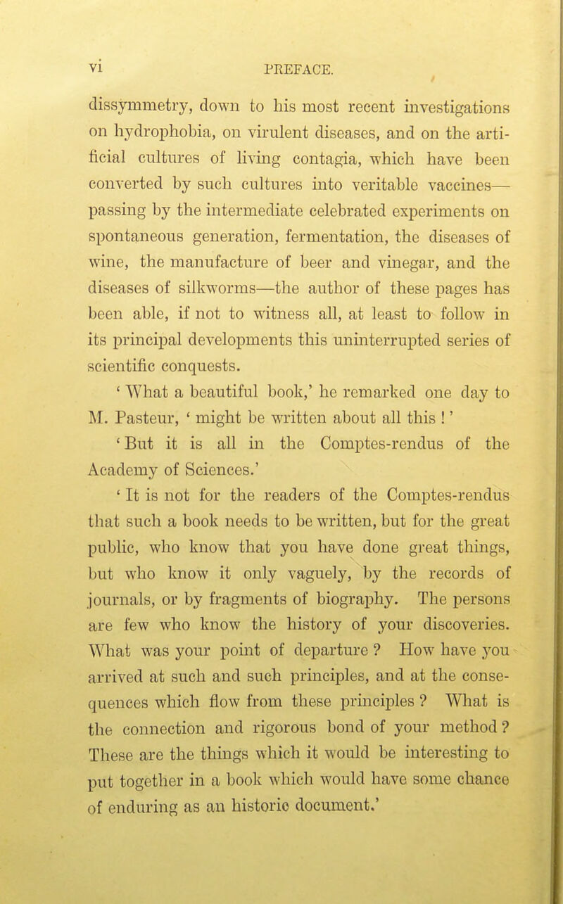 dissymmetry, down to his most recent investigations on hydrophobia, on virulent diseases, and on the arti- ficial cultures of living contagia, which have been converted by such cultures into veritable vaccines— passing by the intermediate celebrated experiments on spontaneous generation, fermentation, the diseases of wine, the manufacture of beer and vinegai*, and the diseases of silkworms—the author of these pages has been able, if not to witness all, at least to follow in its principal developments this uninterrupted series of scientific conquests. ' What a beautiful book,' he remarked one day to M. Pasteur, ' might be written about all this !' ' But it is all in the Comptes-rendus of the Academy of Sciences.' ' It is not for the readers of the Comptes-rendus that such a book needs to be written, but for the great public, who know that you have done great things, but who know it only vaguely, by the records of journals, or by fragments of biography. The persons are few who know the history of your discoveries. What was your point of departure ? How have you arrived at such and such principles, and at the conse- quences which flow from these principles ? What is the connection and rigorous bond of your method ? These are the things which it would be interesting to put together in a book which would have some chance of enduring as an historic document,'