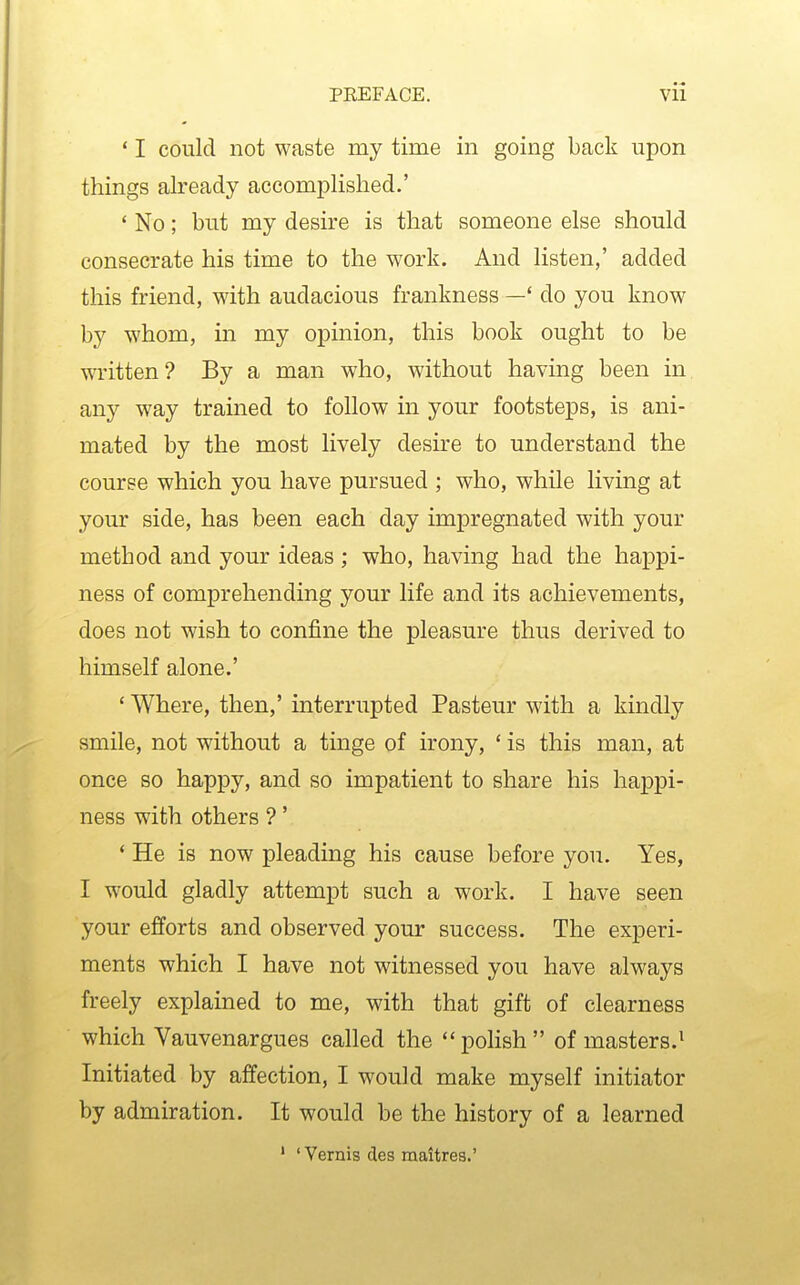 ' I could not waste my time in going back upon things already accomplished.' ' No; but my desire is that someone else should consecrate his time to the work. And listen,' added this friend, with audacious frankness — do you know by whom, in my opinion, this book ought to be written? By a man who, without having been in any way trained to follow in your footsteps, is ani- mated by the most lively desire to understand the course which you have pursued ; who, while living at your side, has been each day impregnated with your method and your ideas ; who, having had the happi- ness of comprehending your life and its achievements, does not wish to confine the pleasure thus derived to himself alone.' ' Where, then,' interrupted Pasteur with a kindly smile, not without a tinge of irony, ' is this man, at once so happy, and so impatient to share his happi- ness with others ?' ' He is now pleading his cause before you. Yes, I would gladly attempt such a work. I have seen your efforts and observed your success. The experi- ments which I have not witnessed you have always freely explained to me, with that gift of clearness which Vauvenargues called the poHsh of masters.^ Initiated by affection, I would make myself initiator by admiration. It would be the history of a learned ' ' Vernis des maitres.'