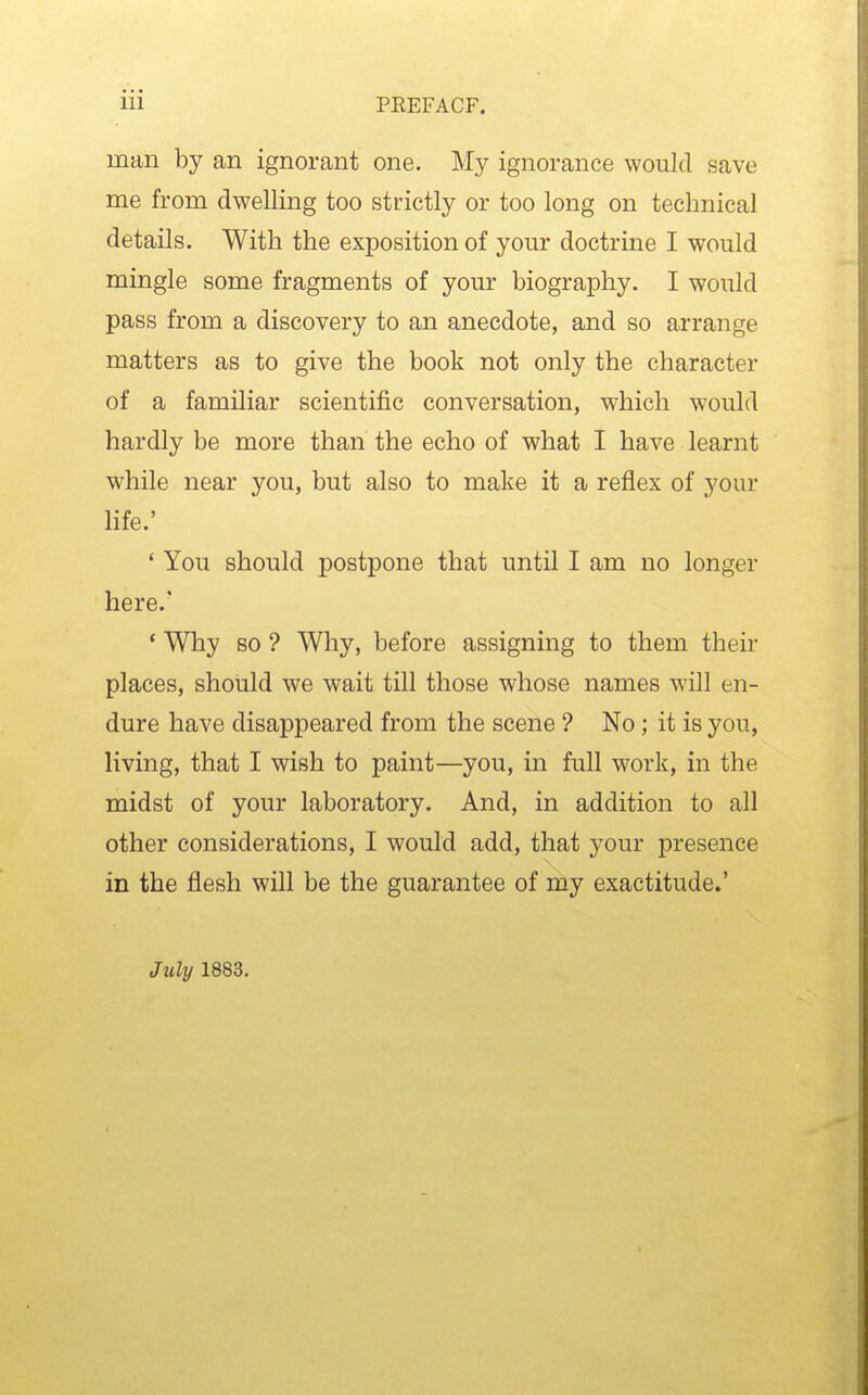 man by an ignorant one. My ignorance would save me from dwelling too strictly or too long on technical details. With the exposition of yom- doctrine I would mingle some fragments of your biography. I would pass from a discovery to an anecdote, and so arrange matters as to give the book not only the character of a familiar scientific conversation, which would hardly be more than the echo of what I have learnt while near you, but also to make it a reflex of your life.' ' You should postpone that until I am no longer here.' * Why BO ? Why, before assigning to them their places, should we wait till those whose names will en- dure have disappeared from the scene ? No; it is you, living, that I wish to paint—you, in full work, in the midst of your laboratory. And, in addition to all other considerations, I would add, that your presence in the flesh will be the guarantee of my exactitude.' Jtily 1883,