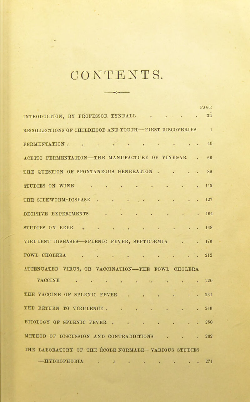 CONTENTS. ►o* PAGE IITTRODTJCTION, BY PROPBSSOE TYNDALL . . . . xi RECOLLECXIONS OP CHILDHOOD AND YOUTH—FIRST DISCOYERIES 1 PERMENTATIOlf . . . 40 ACETIC FERMENTATION—THE MANTTEACTXJRE OP TINE&AR . 66 THE QUESTION OF SPONTANEOUS GENERATION . . . . 89 STUDIES ON WINE .112 THE SILKWORM-DISEASE . . . , 127 DECISIVE EXPERIMENTS 164 STUDIES ON BEER 168 VIRULENT DISEASES—SPLENIC FEVER, SEPTIC-aSMIA . . 176 FOWL CHOLERA , . 212 ATTENUATED VIRUS, OR VACCINATION—THE FOWL CHOLERA VACCINE . . .220 THE VACCINE OF SPLENIC FEVER 231 THE RETURN TO VIRULENCE 2-16 ETIOLOGY OP SPLENIC FEVER 250 METHOD OF DISCUSSION AND CONTRADICTIONS . . .262 THE LABORATORY OF THE ECOLB NORMALE— VARIOUS STUDIES