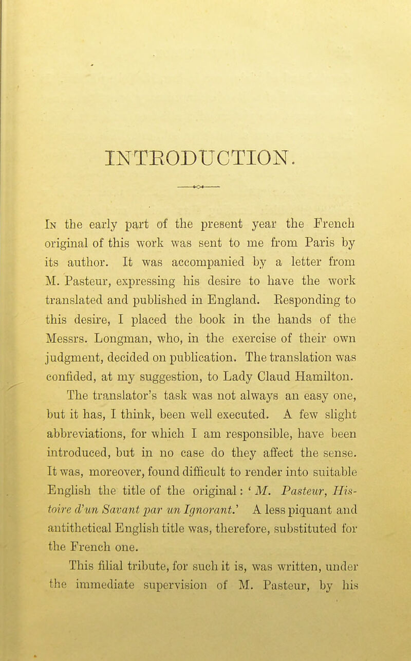 INTEODUCTION. In the early part of the preBent year the French original of this work was sent to me from Paris by its author. It was accompanied by a letter from M. Pasteur, expressing his desire to have the work translated and published in England. Eesponding to this desire, I placed the book in the hands of the Messrs. Longman, who, in the exercise of their own judgment, decided on publication. The translation was confided, at my suggestion, to Lady Claud Hamilton. The translator's task was not always an easy one, but it has, I think, been well executed. A few slight abbreviations, for which I am responsible, have been introduced, but in no case do they affect the sense. It was, moreover, found difficult to render into suitable English the title of the original: ' M. Pasteur, His- toire d'un Savant par un Ignorant.' A less piquant and antithetical English title was, therefore, substituted for the French one. This filial tribute, for such it is, was written, under