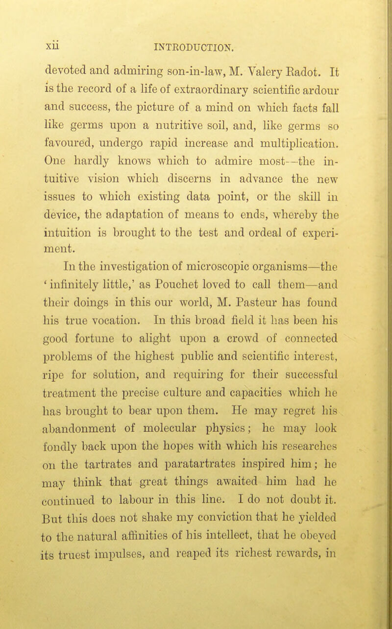 devoted and admiring son-in-law, M. Valery Eadot. It is the record of a life of extraordinary scientific ardour and success, the picture of a mind on which facts fall like germs upon a nutritive soil, and, like germs so favoured, undergo rapid increase and multiplication. One hardly knows which to admire most--the in- tuitive vision which discerns in advance the new issues to which existing data point, or the skill in device, the adaptation of means to ends, whereby the intuition is brought to the test and ordeal of experi- ment. In the investigation of microscopic organisms—the * infinitely little,' as Pouchet loved to call them—and their doings in this our world, M. Pasteur has found his true vocation. In this broad field it has been his good fortune to alight upon a crowd of connected problems of the highest public and scientific interest, ripe for solution, and requiring for their successful treatment the precise culture and capacities which he has brought to bear upon them. He may regret his abandonment of molecular physics; he may look fondly back upon the hopes with which his researches on the tartrates and paratartrates inspired him; he may think that great things awaited him had he continued to labour in this line. I do not doubt it. But this does not shake my conviction that he yielded to the natural affinities of his intellect, that he obeyed its truest impulses, and reaped its richest rewards, in