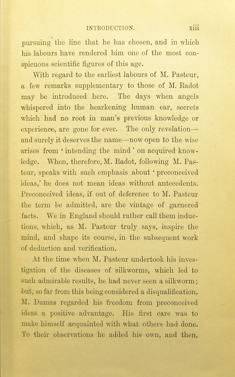 pursuing the line that he has chosen, and in which his labours have rendered him one of the most con- spicuous scientific figures of this age. With regard to the earliest labours of M. Pasteur, a few remarks supplementary to those of M. Eadot may be introduced here. The days when angels whispered into the hearkening human ear, secrets which had no root in man's previous knowledge or experience, are gone for ever. The only revelation— and surely it deserves the name—now open to the wise arises from * intending the mind ' on acquired know- ledge. When, therefore, M. Eadot, following M. Pas- teur, speaks with such emphasis about ' preconceived ideas,' he does not mean ideas without antecedents. Preconceived ideas, if out of deference to M. Pasteur the term be admitted, are the vintage of garnered facts. We in England should rather call them induc- tions, which, as M. Pasteur truly says, inspire the mind, and shape its course, in the subsequent work of deduction and verification. At the time when M. Pasteur undertook his inves- tigation of the diseases of silkworms, which led to such admirable results, he had never seen a silkworm; but, so far from this being considered a disqualification, M. Dumas regarded his ft'eedom from preconceived ideas a positive advantage. His first care was to make himself acquainted with what others had done. To their observations he added his own, and then.