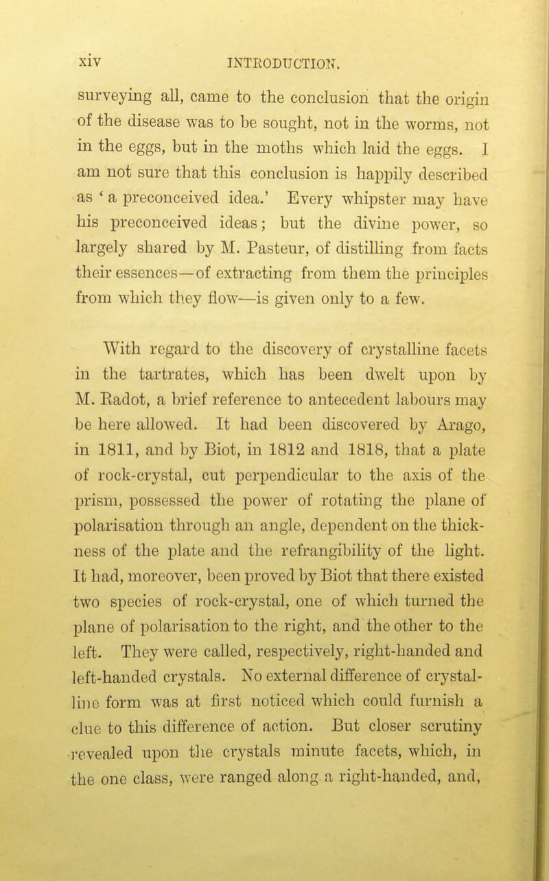 surveying all, came to the conclusion that the origin of the disease was to be sought, not in the worms, not in the eggs, but in the moths which laid the eggs. I am not sure that this conclusion is hajDpily described as 'a preconceived idea.' Every whipster may have his preconceived ideas; but the divine power, so largely shared by M. Pasteur, of distilling from facts their essences—of extracting from them the principles from which they flow—is given only to a few. With regard to the discovery of crystalline facets in the tartrates, which has been dwelt upon by M. Radot, a brief reference to antecedent labours may be here allowed. It had been discovered by Arago, in 1811, and by Biot, in 1812 and 1818, that a plate of rock-crystal, cut perpendicular to the axis of the prism, possessed the power of rotating the plane of polarisation through an angle, dependent on the thick- ness of the plate and the refrangibility of the light. It had, moreover, been proved by Biot that there existed two species of rock-crystal, one of which turned the plane of polarisation to the right, and the other to the left. They were called, respectively, right-handed and left-handed crystals. No external difference of crystal- line form was at flrst noticed which could furnish a clue to this difference of action. But closer scrutiny I'evealed upon the crystals minute facets, which, in the one class, were ranged along a right-handed, and.