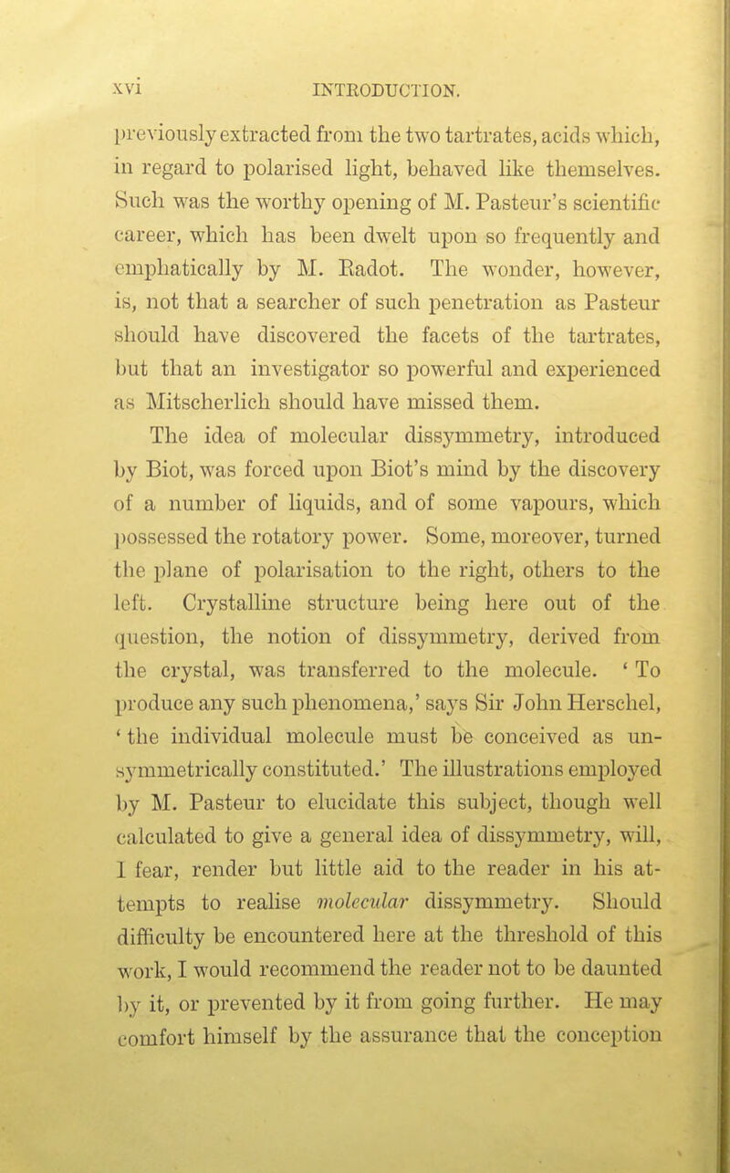 previously extracted from the two tartrates, acids which, in regard to polarised light, behaved like themselves. Such was the worthy opening of M. Pasteur's scientific career, which has been dwelt upon so frequently and emphatically by M. Eadot. The wonder, however, is, not that a searcher of such penetration as Pasteur should have discovered the facets of the tartrates, but that an investigator so powerful and experienced as Mitscherlich should have missed them. The idea of molecular dissymmetry, introduced by Biot, was forced upon Biot's mind by the discovery of a number of liquids, and of some vapours, which possessed the rotatory power. Some, moreover, turned the plane of polarisation to the right, others to the left. Crystalline structure being here out of the question, the notion of dissymmetry, derived from the crystal, was transferred to the molecule. ' To produce any such phenomena,' says Sir John Herschel, * the individual molecule must bfe conceived as un- symmetrically constituted.' The illustrations employed by M. Pasteur to elucidate this subject, though well calculated to give a general idea of dissymmetry, will, I fear, render but little aid to the reader in his at- tempts to realise molecular dissymmetry. Should difficulty be encountered here at the threshold of this work, I would recommend the reader not to be daunted ])y it, or prevented by it from going further. He may comfort himself by the assurance that the conception