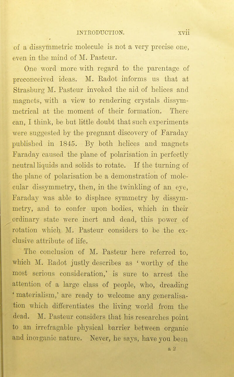 of a dissymmetric molecule is not a very precise one, even in the mind of M. Pastern*. One word more with regard to the parentage of preconceived ideas. M. Eadot informs us that at Strasburg M. Pasteur invoked the aid of helices and magnets, with a view to rendering crystals dissym- metrical at the moment of their formation. There can, I think, be but li-ttle doubt that such experiments were suggested by the pregnant discovery of Faraday published in 1845. By both helices and magnets Faraday caused the plane of polarisation in perfectly neutral liquids and solids to rotate. If the turning of the plane of polarisation be a demonstration of mole- cular dissymmetry, then, in the twinkling of an eye, Faraday was able to displace symmetry by dissym- metry, and to confer upon bodies, which in their ordinary state were inert and dead, this power of rotation which M. Pasteur considers to be the ex- clusive attribute of life. The conclusion of M. Pastem- here referred to, which M. Eadot justly describes as ' worthy of the most serious consideration,' is sure to arrest the attention of a large class of people, who, dreading * materialism,' are ready to welcome any generalisa- tion which differentiates the living world from the dead. M. Pasteur considers that his researches point to an irrefragable physical barrier between organic and inorganic nature. Never, he says, have you been a 2