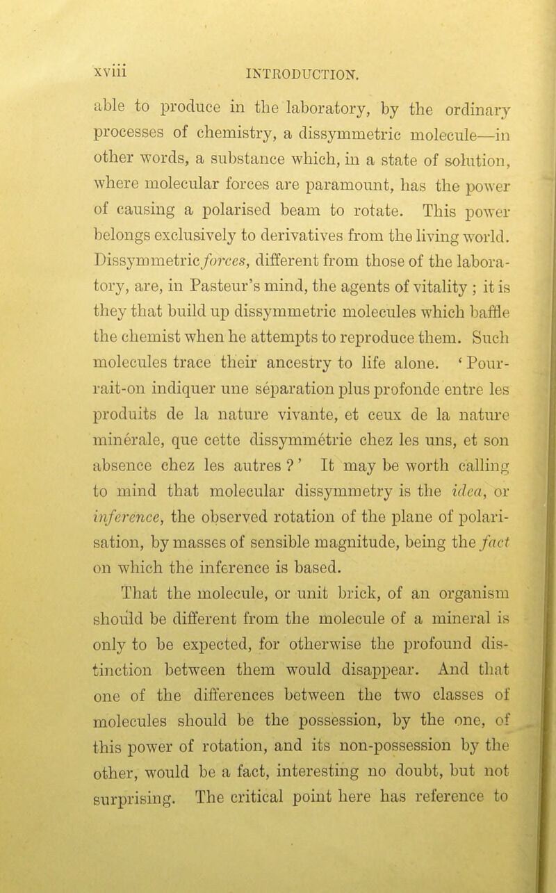 able to produce in the laboratory, by the ordinary processes of chemistry, a dissymmetric molecule—in other words, a substance which, in a state of solution, where molecular forces are paramom^t, has the power of causing a polarised beam to rotate. This power belongs exclusively to derivatives from the living world. Dissymmetric forces, different from those of the labora- tory, are, in Pasteur's mind, the agents of vitality ; it is they that build up dissymmetric molecules which baffle the chemist when he attempts to reproduce them. Such molecules trace their ancestry to life alone. * Pour- rait-on indiquer une separation plus profonde entre les produits de la nature vivante, et ceux de la nature minerale, que cette dissymmetrie chez les uns, et son absence chez les autres ?' It may be worth calling to mind that molecular dissymmetry is the idea, or inference, the observed rotation of the plane of polari- sation, by masses of sensible magnitude, being the fact on which the inference is based. That the molecule, or unit brick, of an organism should be different from the molecule of a mineral is only to be expected, for otherwise the profound dis- tinction between them would disappear. And that one of the differences between the two classes of molecules should be the possession, by the one, of this power of rotation, and its non-possession by the other, would be a fact, interesting no doubt, but not surprising. The critical point here has reference to