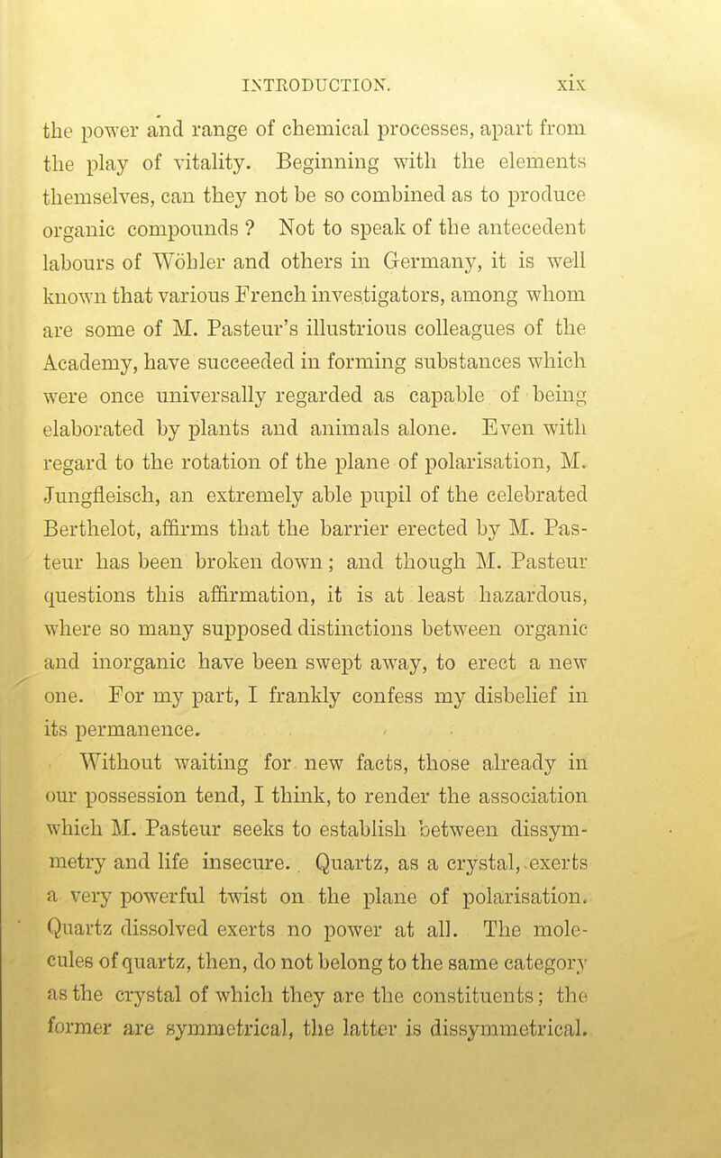 the power and range of chemical processes, apart from the play of vitality. Beginning with the elements themselves, can they not be so combined as to produce organic compounds ? Not to speak of the antecedent labours of Wohler and others in Germany, it is well known that various French investigators, among whom are some of M. Pasteur's illustrious colleagues of the Academy, have succeeded in forming substances which were once universally regarded as capable of being elaborated by plants and animals alone. Even with regard to the rotation of the plane of polarisation, M. fJungfleisch, an extremely able pupil of the celebrated Berthelot, affirms that the barrier erected by M. Pas- teur has been broken down; and though M. Pasteur questions this affirmation, it is at least hazardous, where so many supposed distinctions between organic and inorganic have been swept away, to erect a new one. For my part, I frankly confess my disbelief in its permanence. Without waiting for new facts, those already in our possession tend, I think, to render the association which M. Pasteur seeks to establish between dissym- metry and life insecure.. Quartz, as a crystal,.exerts a very powerful twist on the plane of polarisation. Quartz dissolved exerts no power at all. The mole- cules of quartz, then, do not belong to the same category as the crystal of which they are the constituents; the former are symmetrical, the latter is dissymmetrical.