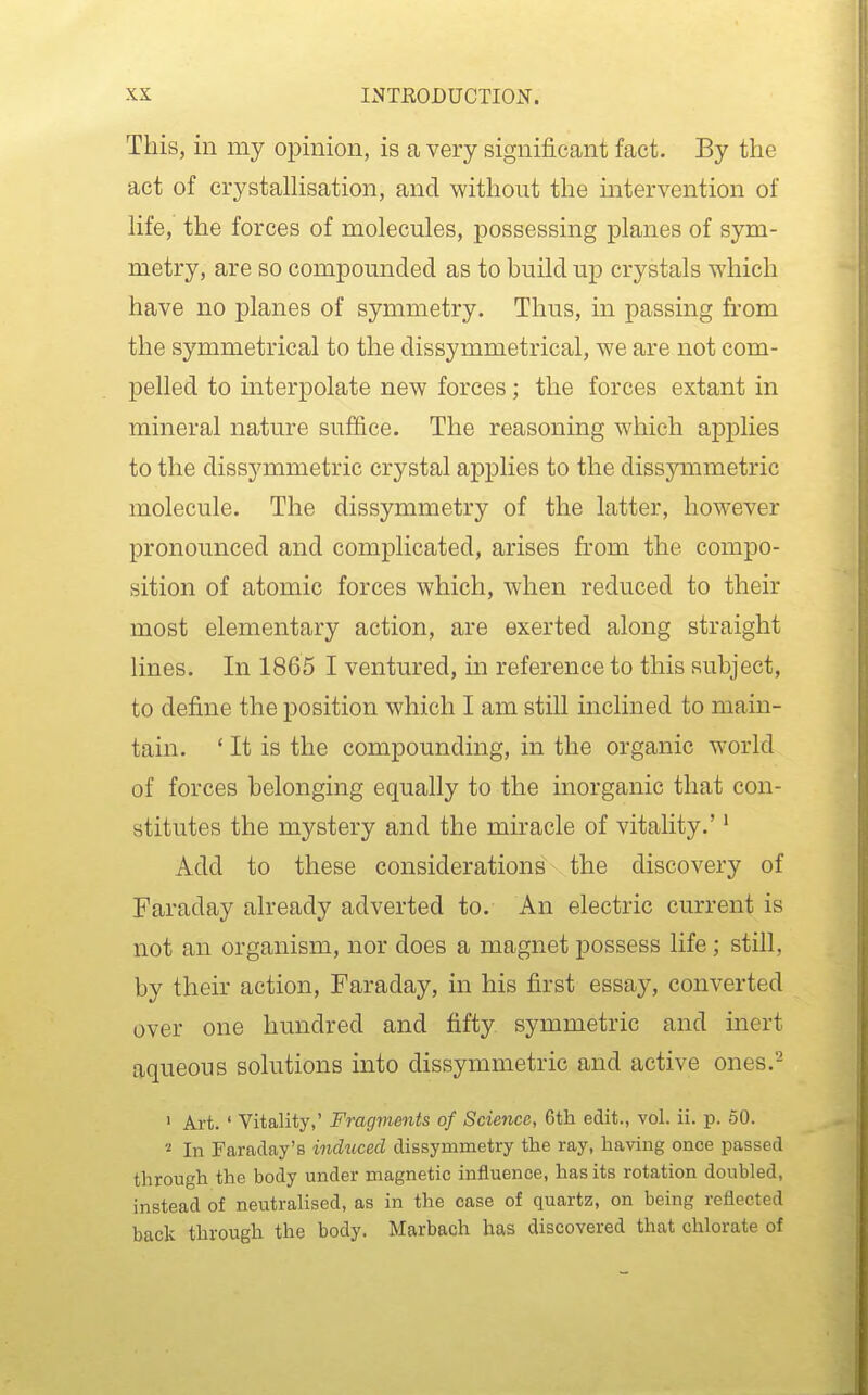 This, in my opinion, is a very significant fact. By the act of crystalhsation, and without the mtervention of hfe, the forces of molecules, possessing planes of sym- metry, are so compounded as to build up crystals which have no planes of symmetry. Thus, in passing from the symmetrical to the dissymmetrical, we are not com- pelled to interpolate new forces ; the forces extant in mineral nature sufi&ce. The reasoning which applies to the dissymmetric crystal applies to the dissymmetric molecule. The dissymmetry of the latter, however pronounced and complicated, arises from the compo- sition of atomic forces which, when reduced to their most elementary action, are exerted along straight lines. In 1865 I ventured, m reference to this subject, to define the position which I am still inclined to main- tain. ' It is the compounding, in the organic world of forces belonging equally to the inorganic that con- stitutes the mystery and the miracle of vitality.'' Add to these considerations the discovery of Faraday already adverted to. An electric current is not an organism, nor does a magnet possess life; still, by their action, Faraday, in his first essay, converted over one hundred and fifty symmetric and inert aqueous solutions into dissymmetric and active ones.^ ' Art. ' Vitality,' Fragments of Science, 6th edit., vol. ii. p. 50. '•i In Faraday's induced dissyrametry the ray, having once passed through the body under magnetic influence, has its rotation doubled, instead of neutralised, as in the case of quartz, on being reflected back through the body. Marbach has discovered that chlorate of