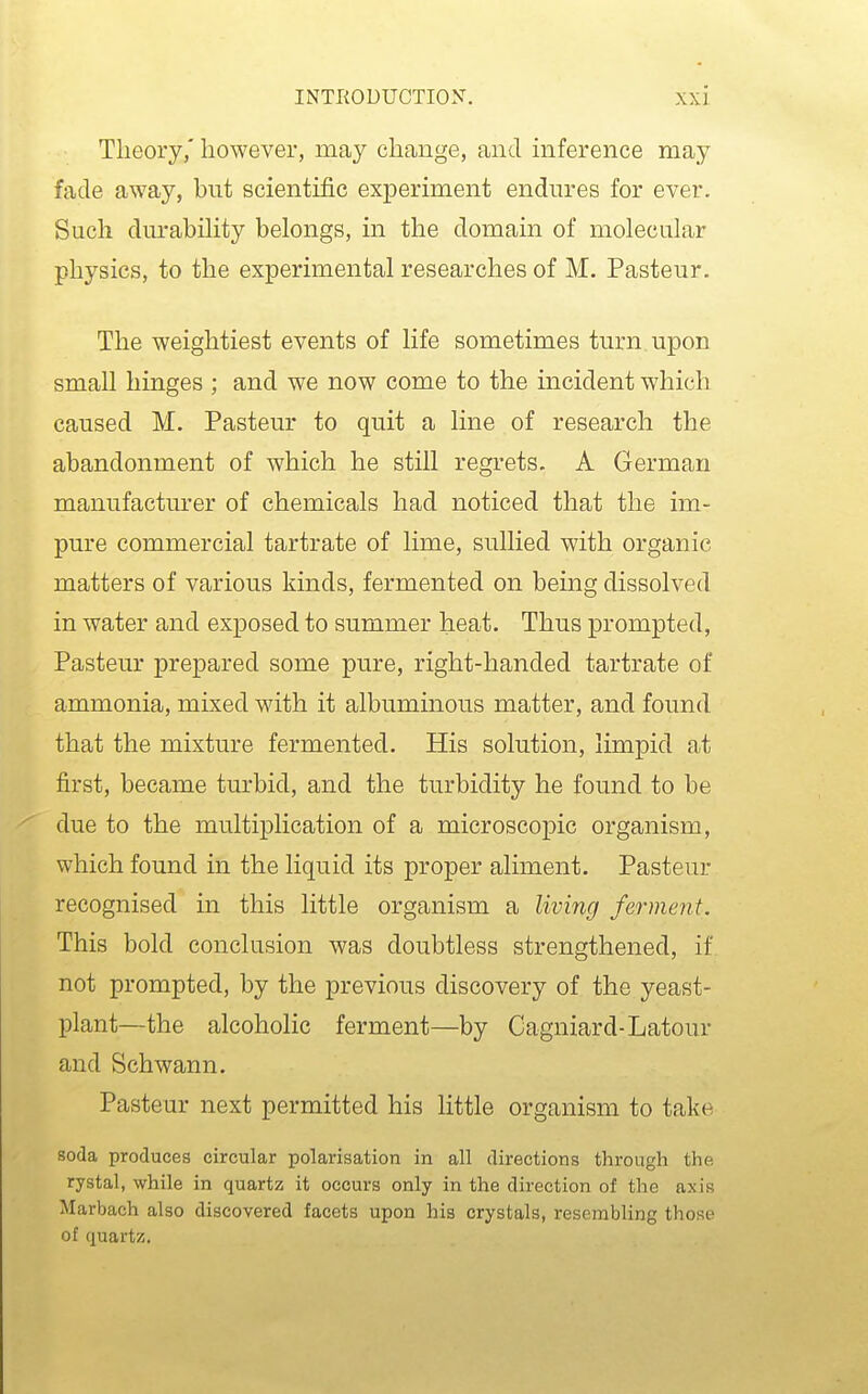 Theory,' however, may change, and inference may fade away, but scientific experiment endures for ever. Such dm*abihty belongs, in the domain of molecular physics, to the experimental researches of M. Pasteur. The weightiest events of life sometimes turn upon small hinges ; and we now come to the incident which caused M. Pasteur to quit a line of research the abandonment of which he still regrets. A German manufacturer of chemicals had noticed that the im- pure commercial tartrate of lime, sullied with organic matters of various kinds, fermented on being dissolved in water and exposed to summer heat. Thus prompted, Pasteur prepared some pure, right-handed tartrate of ammonia, mixed with it albuminous matter, and found that the mixture fermented. His solution, limpid at first, became turbid, and the turbidity he found to be due to the multiplication of a microscopic organism, which found in the liquid its proper aliment. Pasteur recognised in this little organism a living ferment. This bold conclusion was doubtless strengthened, if not prompted, by the previous discovery of the yeast- plant—the alcoholic ferment—by Cagniard-Latour and Schwann. Pasteur next permitted his little organism to take soda produces circular polarisation in all directions through the rystal, while in quartz it occurs only in the direction of the axis Marbach also discovered facets upon his crystals, resembling those of quartz.