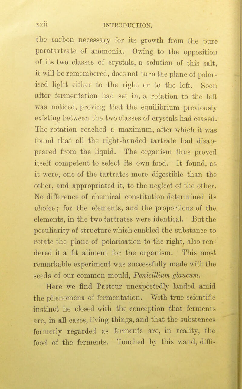 the carbon necessary for its growth from the pure paratartrate of ammonia. Owing to the opposition of its two classes of crystals, a solution of this salt, it will be remembered, does not turn the plane of polar- ised light either to the right or to the left. Soon after fermentation had set in, a rotation to the left was noticed, proving that the equilibrium previously existing between the two classes of crystals had ceased. The rotation reached a maximum, after which it was found that all the right-handed tartrate had disaj)- peared from the liquid. The organism thus proved itself competent to select its own food. It found, as it were, one of the tartrates more digestible than the other, and appropriated it, to the neglect of the other. No difference of chemical constitution determined its choice; for the elements, and the proportions of the elements, in the two tartrates were identical. But the peculiarity of structure which enabled the substance to rotate the plane of polarisation to the right, also ren- dered it a fit aliment for the organism. This most remarkable experiment was successfully made with the seeds of our common mould, Penicillium glaucum. Here we find Pasteur unexpectedly landed amid the phenomena of fermentation. With true scientific instmct he closed with the conception that ferments are, in all cases, living things, and that the substances formerly regarded as ferments are, in reality, the food of the ferments. Touched by this wand, diffi-