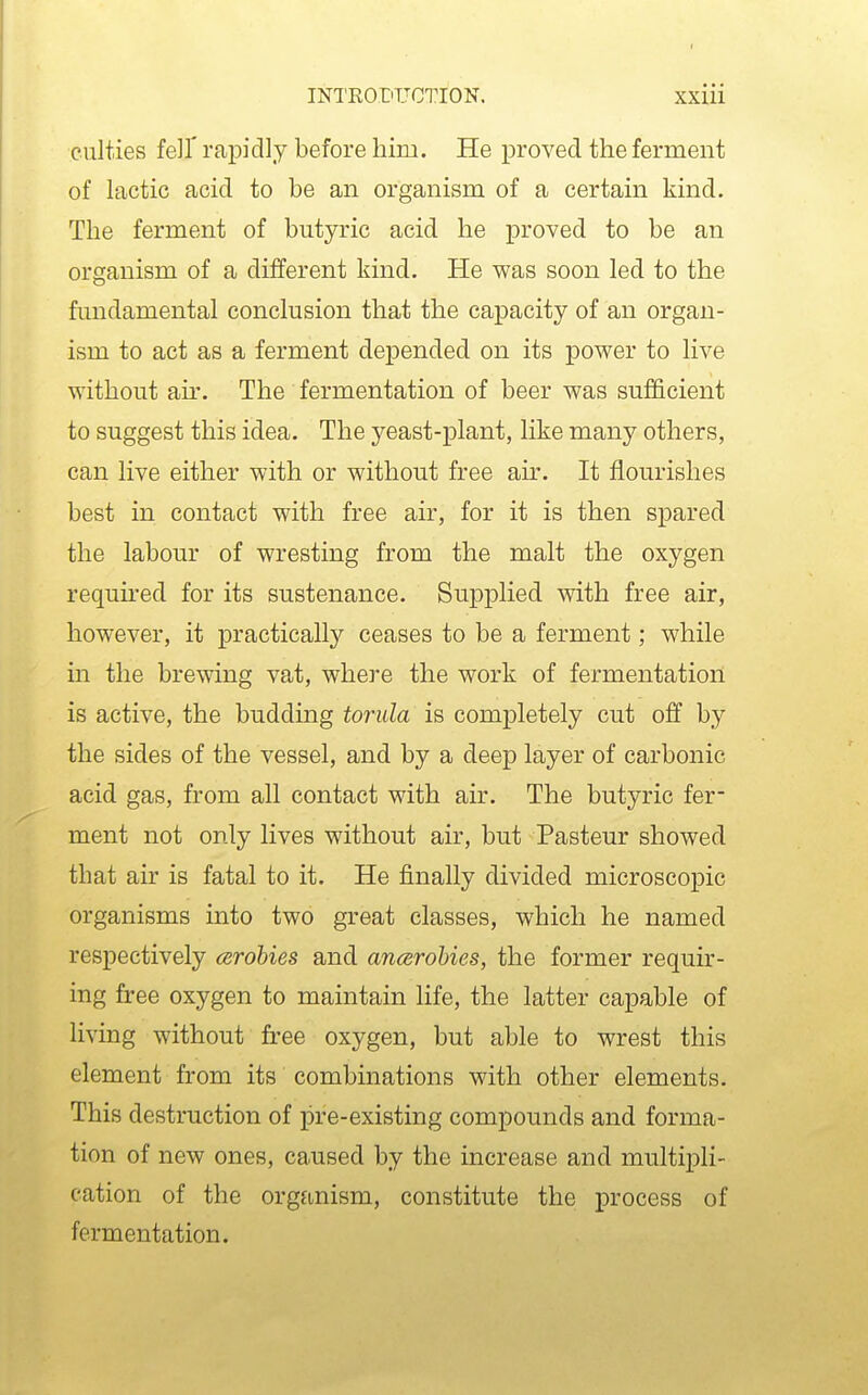 cnlties fell' rajDidly before him. He proved the ferment of lactic acid to be an organism of a certain kind. The ferment of butyric acid he proved to be an organism of a different kind. He was soon led to the fundamental conclusion that the capacity of an organ- ism to act as a ferment depended on its power to live without air. The fermentation of beer was sufficient to suggest this idea. The yeast-plant, like many others, can live either with or without free air. It flourishes best in contact with free air, for it is then spared the labour of wresting from the malt the oxygen required for its sustenance. Supplied mth free air, however, it practically ceases to be a ferment; while in the brewing vat, where the work of fermentation is active, the budding torula is completely cut off by the sides of the vessel, and by a deep layer of carbonic acid gas, from all contact with air. The butyric fer- ment not only lives without air, but Pasteur showed that air is fatal to it. He finally divided microscopic organisms into two great classes, which he named respectively arohies and ancerohies, the former requu'- ing free oxygen to maintain life, the latter capable of living without fi-ee oxygen, but able to wrest this element from its combinations with other elements. This destruction of pre-existing compounds and forma- tion of new ones, caused by the increase and multipli- cation of the organism, constitute the process of fermentation.