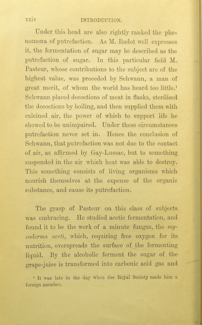 Under this head are also rightly ranked the phe- nomena of putrefaction. As M. Radot weU expresses it, the fermentation of sugar may be described as the putrefaction of sugar. In this particular field M. Pasteur, whose contributions to the subject are of the highest value, was preceded by Schwann, a man of great merit, of whom the world has heard too little.' Schwann placed decoctions of meat in flasks, sterilised the decoctions by boiling, and then supplied them with calcined air, the power of which to support life he showed to be unimpaired. Under these circumstances putrefaction never set in. Hence the conclusion of Schwann, that putrefaction was not due to the contact of air, as affirmed by Gay-Lussac, but to something suspended in the air which heat was able to destroy. This something consists of living organisms which nourish themselves at the expense of the organic substance, and cause its putrefaction. The grasp of Pasteur on this class of subjects was embracing. He studied acetic fermentation, and found it to be the work of a minute fungus, the my- codervia aceti, which, requiring free oxygen for its nutrition, overspreads the surface of the fermenting liquid. By the alcoholic ferment the sugar of the grape-juice is transformed into carbonic acid gas and ' It was late in the day when tlie Royal Society made him a foreign member.