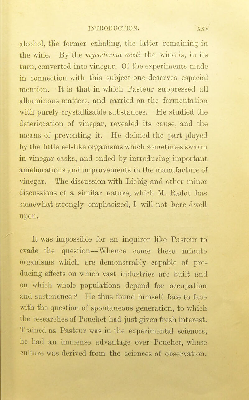 alcohol, tlie former exhaling, the latter remaining in the wine. By the mycoderma aceti the wine is, in its tm'n, converted into vinegar. Of the experiments made in connection with this subject one deserves especial mention. It is that in which Pasteur suppressed all albuminous matters, and carried on the fermentation with purely crystallisable substances. He studied the deterioration of vmegar, revealed its cause, and the means of preventing it. He defined the part played by the little eel-like organisms which sometimes swarm in vinegar casks, and ended by introducing important ameliorations and improvements m the manufacture of vinegar. The discussion with Liebig and other minor discussions of a similar nature, which M. Kadot haa somewhat strongly emphasized, I will not here dwell upon. It was impossible for an inquh-er like Pasteur to evade the question—Whence come these minute organisms which are demonstrably capable of pro- ducing effects on which vast industries are built and on which whole populations depend for occupation and sustenance ? He thus found himself face to face with the question of spontaneous generation, to which the researches of Pouchet had just given fresh interest. Trained as Pasteur was in the experimental sciences, he had an immense advantage over Pouchet, whose cultin-e was derived from the sciences of observation.