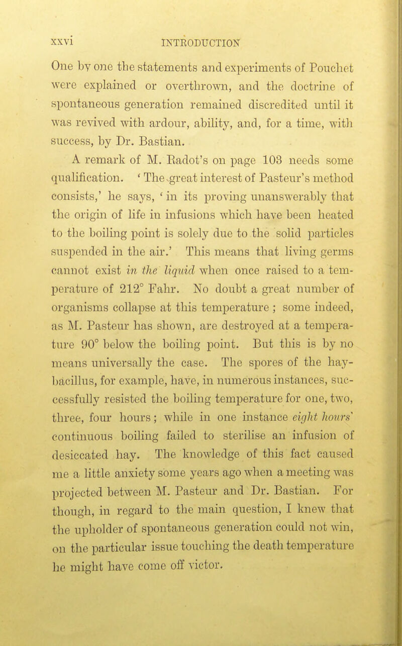 One by one the statements and experiments of Pouchet \vere explained or overthrown, and the doctrine of spontaneous generation remained discredited until it was revived with ardour, ability, and, for a time, with success, by Dr. Bastian. A remark of M. Eadot's on page 103 needs some qualification. ' The .great interest of Pasteur's method consists,' he says, ' in its proving unanswerably that the origin of life in infusions which have been heated to the boiling point is solely due to the solid particles suspended in the air.' This means that living germs cannot exist in the liquid when once raised to a tem- perature of 212° Fahr. No doubt a great number of organisms collapse at this temperature ; some indeed, as M. Pasteur has shown, are destroyed at a tempera- ture 90° below the boiling point. But this is by no means universally the case. The spores of the hay- bacillus, for example, have, in numerous instances, suc- cessfully resisted the boiling temperature for one, two, three, fom' hours; while in one instance eight hours' continuous boiling failed to sterilise an infusion of desiccated hay. The knowledge of this fact caused me a little anxiety some years ago when a meeting was projected between M. Pasteur and Dr. Bastian. For though, in regard to the main question, I knew that the upholder of spontaneous generation could not win, on the particular issue touching the death temperature he might have come off victor.