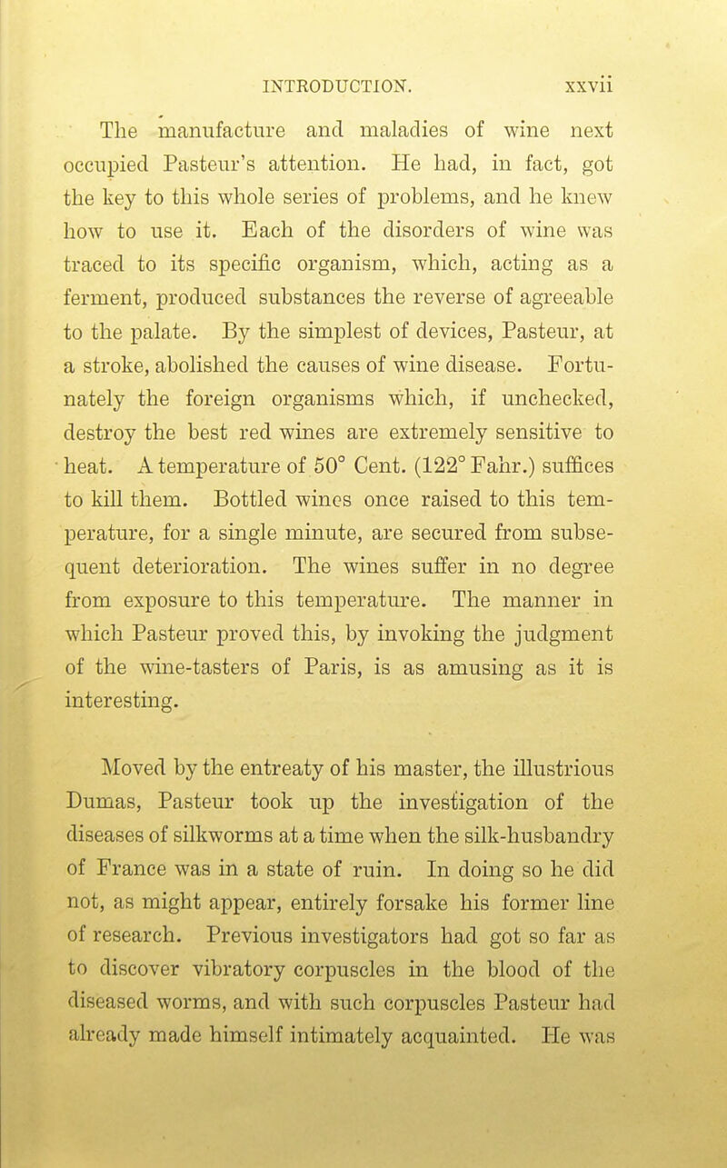 The manufacture and maladies of wine next occupied Pasteur's attention. He had, in fact, got the key to this whole series of problems, and he knew how to use it. Each of the disorders of wine was traced to its specific organism, which, acting as a ferment, produced substances the reverse of agreeable to the palate. By the simplest of devices, Pasteur, at a stroke, abolished the causes of wine disease. Fortu- nately the foreign organisms which, if unchecked, destroy the best red wines are extremely sensitive to • heat. A temperature of 50° Cent. (122° Fahr.) suffices to kill them. Bottled wines once raised to this tem- perature, for a single minute, are secured from subse- quent deterioration. The wines suffer in no degree from exposure to this temperature. The manner in which Pasteur proved this, by invoking the judgment of the wine-tasters of Paris, is as amusing as it is interesting. Moved by the entreaty of his master, the illustrious Dumas, Pasteur took up the investigation of the diseases of silkworms at a time when the silk-husbandry of France was in a state of ruin. In doing so he did not, as might appear, entirely forsake his former line of research. Previous investigators had got so far as to discover vibratory corpuscles in the blood of the diseased worms, and with such corpuscles Pasteur had already made himself intimately acquainted. He was