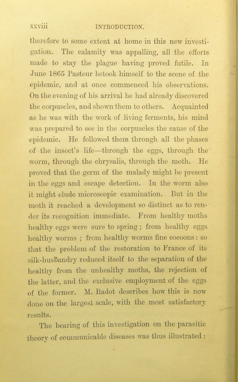 therefore to some extent at home in this new investi- gation. The calamity was appalKng, all the efforts made to stay the plague having proved futile. In June 1865 Pasteur betook himself to the scene of the epidemic, and at once commenced his observations. On the evening of his arrival he had already discovered the corpuscles, and shown them to others. Acquainted as he was with the work of living ferments, his mind was prepared to see in the corpuscles the cause of the epidemic. He followed them through all the phases of the insect's life—through the eggs, through the worm, through the chrysalis, through the moth. He proved that the germ of the malady might be present in the eggs and escape detection. In the worm also it might elude microscopic examination. But in the moth it reached a development so distinct as to ren- der its recognition immediate. From healthy moths healthy eggs were sure to spring; from healthy eggs healthy worms ; from healthy worms fine cocoons: so that the problem of the restoration to France of its silk-husbandry reduced itself to the separation of the healthy from the unhealthy moths, the rejection of the latter, and the exclusive employment of the eggs of the former. M. Kadot describes how this is now done on the largest scale, with the most satisfactory results. The bearing of this investigation on the parasitic theory of communicable diseases was thus illustrated :