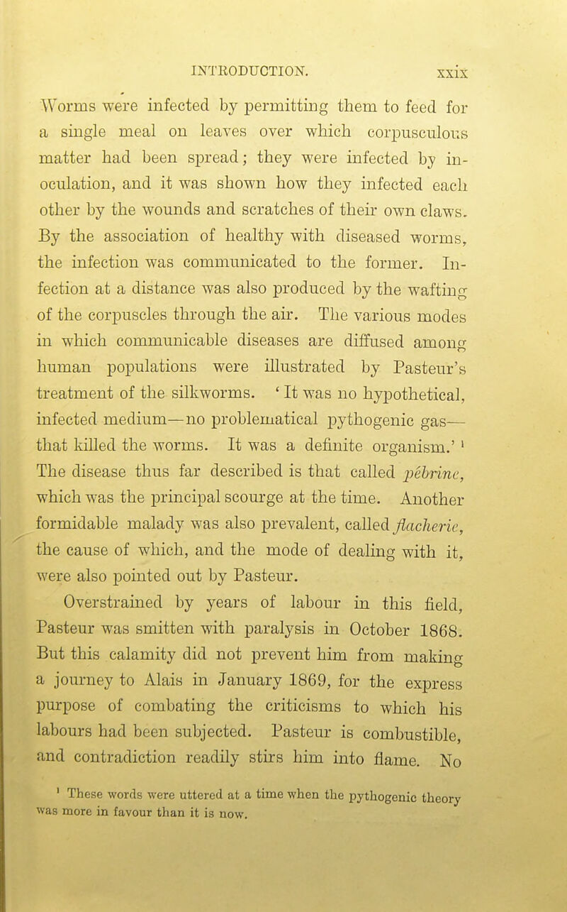 Worms were infected by permitting them to feed for a single meal on leaves over which corpusculous matter had been spread; they were infected by in- oculation, and it was shown how they infected each other by the wounds and scratches of their own claws. By the association of healthy with diseased worms, the infection was communicated to the former. In- fection at a distance was also produced by the wafting of the corpuscles through the air. The various modes in which communicable diseases are diffused among human populations were illustrated by Pasteur's treatment of the silkworms. ' It was no hypothetical, infected medium—no problematical j)ythogenic gas— that killed the worms. It was a definite organism.' ' The disease thus far described is that called pehrine, which was the principal scourge at the time. Another formidable malady was also prevalent, called ^ac/ime, the cause of which, and the mode of dealing with it, were also pointed out by Pasteur. Overstrained by years of labour in this field, Pasteur was smitten with paralysis in October 1868. But this calamity did not prevent him from making a journey to Alais in January 1869, for the express purpose of combating the criticisms to which his labours had been subjected. Pasteur is combustible, and contradiction readily stirs him into flame. No ' These words were uttered at a time when the pythogenic theory was more in favour than it is now.