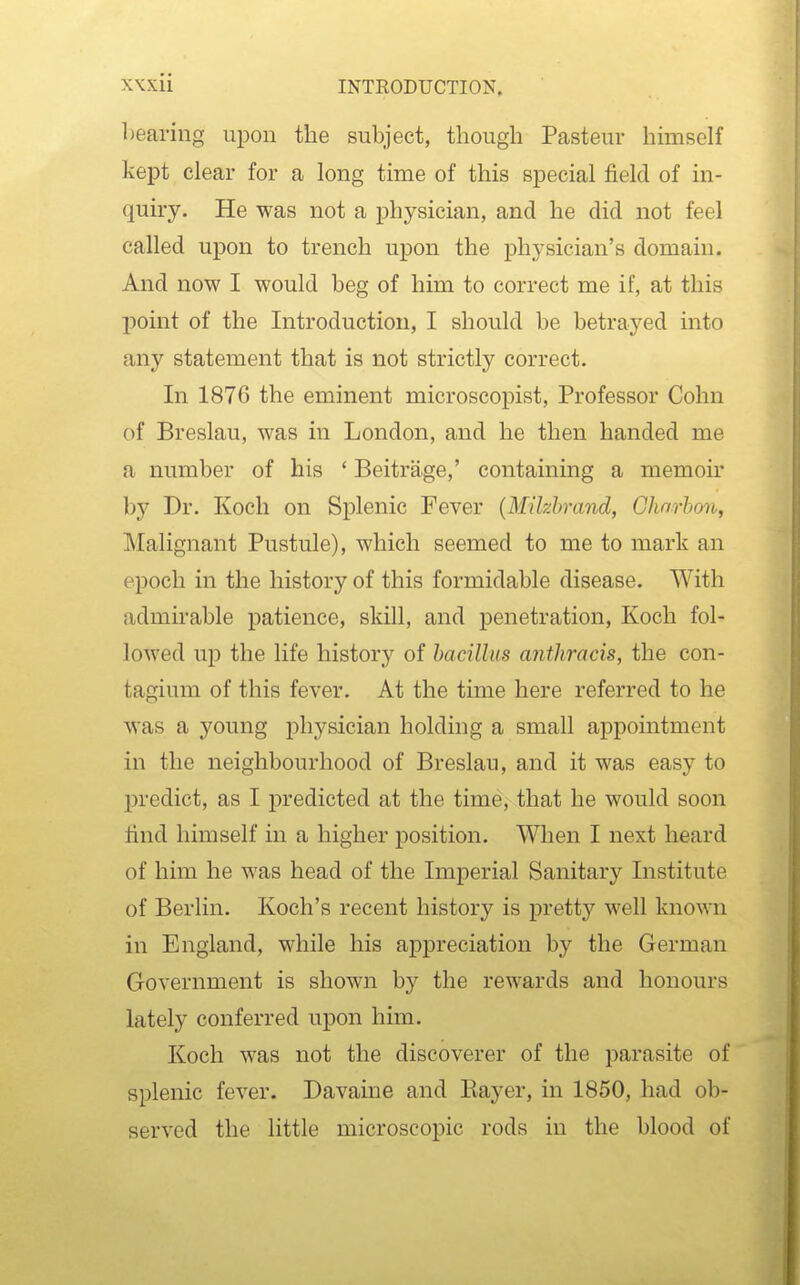 1 rearing upon the subject, though Pasteur hhnsclf kept clear for a long time of this special j&eld of in- quiry. He was not a physician, and he did not feel called upon to trench upon the physician's domain. And now I would beg of him to correct me if, at this point of the Introduction, I should be betrayed into any statement that is not strictly correct. In 1876 the eminent microscopist. Professor Cohn of Breslau, was in London, and he then handed me a number of his ' Beitrage,' containing a memoh' by Dr. Koch on Splenic Fever {Milzhrand, Ghnrhon, Malignant Pustule), which seemed to me to mark an epoch in the history of this formidable disease. With admu'able patience, skill, and penetration, Koch fol- lowed up the life history of bacillus anthracis, the con- tagium of this fever. At the time here referred to he was a young physician holding a small appointment in the neighbourhood of Breslau, and it was easy to predict, as I predicted at the time, that he would soon tind himself in a higher position. When I next heard of him he was head of the Imperial Sanitary Institute of Berlin. Koch's recent history is pretty well known in England, while his appreciation by the German Government is shown by the rewards and honours lately conferred upon him. Koch was not the discoverer of the parasite of splenic fever. Davaine and Eayer, in 1850, had ob- served the little microscopic rods in the blood of