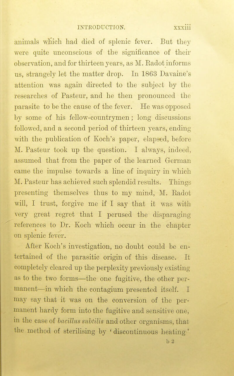 animals wHich had died of splenic fever. But they were quite unconscious of the significance of their observation, and for thirteen years, as M. Eadot informs us, strangely let the matter drop. In 1863 Davaine's attention was again directed to the subject by the researches of Pasteur, and he then pronounced the parasite to be the cause of the fever. He was opposed by some of his fellow-countrymen; long discussions followed, and a second period of thirteen years, ending with the publication of Koch's paper, elapsed, before M. Pasteur took up the question. I always, indeed, assumed that from the paper of the learned German came the impulse towards a line of inquiry in which M. Pasteur has achieved such splendid results. Things presenting themselves thus to my mind, M. Eadot will, I trust, forgive me if I say that it was with very great regret that I perused the disparaging references to Dr. Koch which occur in the chapter on splenic fever. After Koch's investigation, no doubt could be en- tertained of the parasitic origin of this disease. It completely cleared up the perplexity previously existing as to the two forms—the one fugitive, the other per- manent—in which the contagium presented itself. I may say that it was on the conversion of the per- manent hardy form into the fugitive and sensitive one, m the case of bacillus siihtilis and other organisms, that the method of sterilising by ' discontinuous heating' b 2