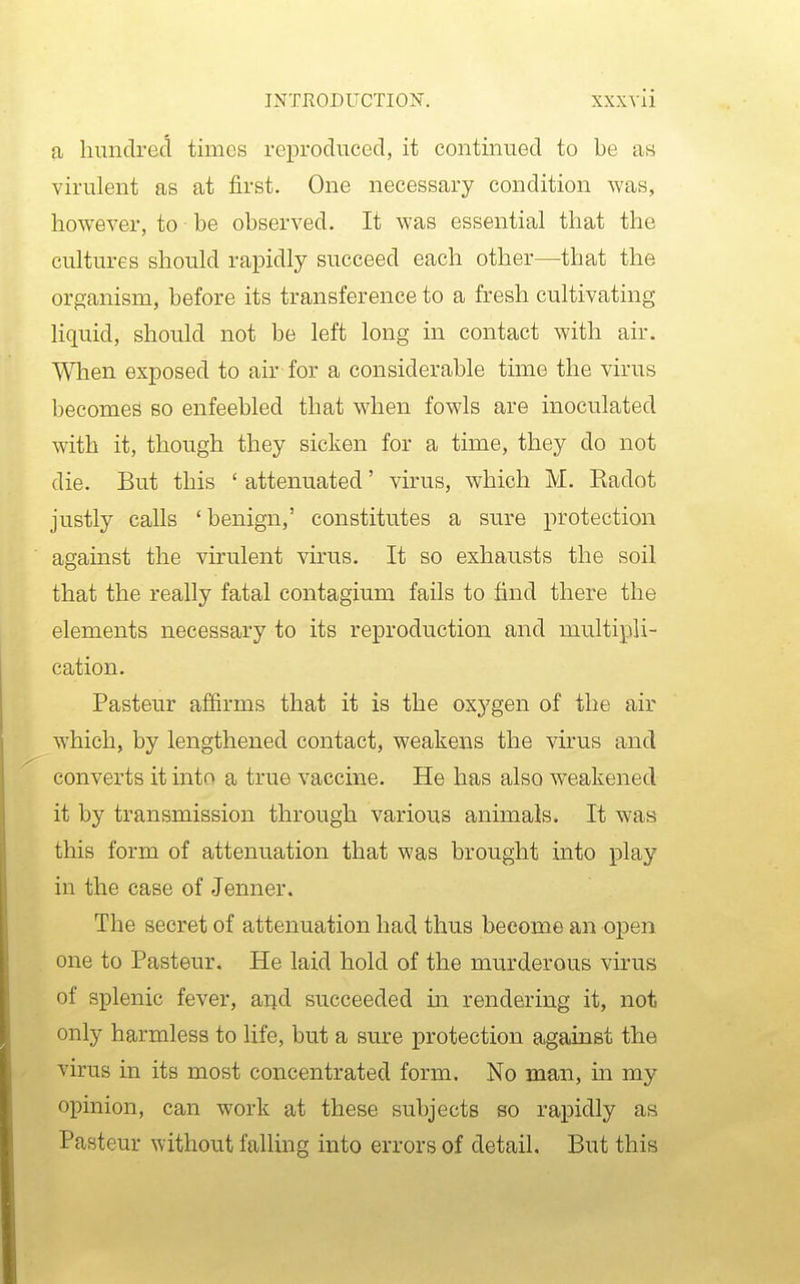 a hundred times reproduced, it continued to be as virulent as at first. One necessary condition was, however, to be observed. It was essential that the cultures should rapidly succeed each other—that the organism, before its transference to a fresh cultivating liquid, should not be left long in contact with air. When exposed to air for a considerable time the virus becomes bo enfeebled that when fowls are inoculated with it, though they sicken for a time, they do not die. But this ' attenuated' virus, which M. Radot justly calls ' benign,' constitutes a sure protection against the virulent virus. It so exhausts the soil that the really fatal contagium fails to find there the elements necessary to its reproduction and multipli- cation. Pasteur affirms that it is the oxygen of the air which, by lengthened contact, weakens the virus and converts it into a true vaccine. He has also weakened it by transmission through various animals. It was this form of attenuation that was brought into play in the case of Jenner. The secret of attenuation had thus become an open one to Pasteur. He laid hold of the murderous virus of splenic fever, arjd succeeded m rendering it, not only harmless to life, but a sure protection against the virus in its most concentrated form. No man, in my opinion, can work at these subjects so rapidly as Pasteur without falling into errors of detail. But this