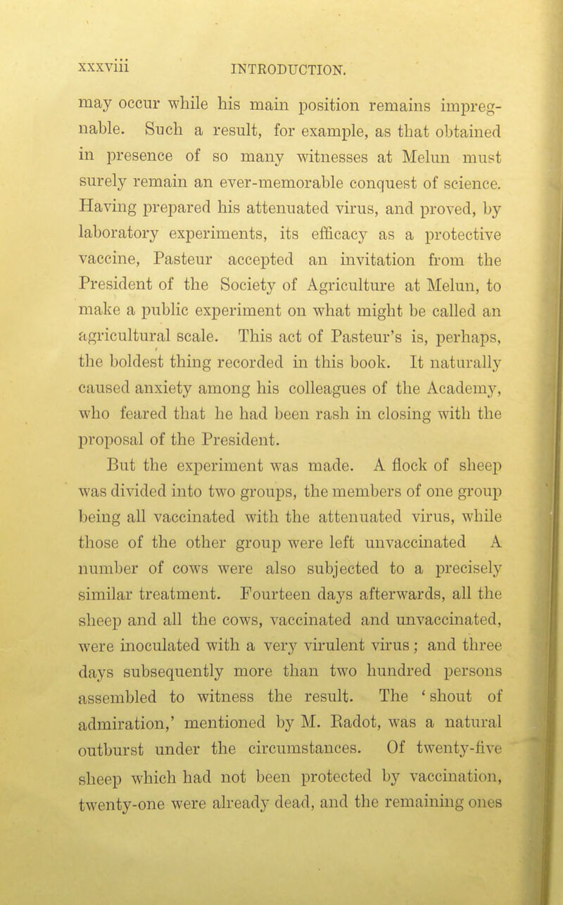 may occur while his main position remains impreg- nable. Such a result, for example, as that obtained in presence of so many witnesses at Melun must surely remain an ever-memorable conquest of science. Having prepared his attenuated virus, and proved, by laboratory experiments, its efficacy as a protective vaccine, Pasteur accepted an invitation from the President of the Society of Agriculture at Melun, to make a public experiment on what might be called an agricultural scale. This act of Pasteur's is, perhaps, the boldest thing recorded in this book. It naturally caused anxiety among his colleagues of the Academy, who feared that he had been rash in closing with the proposal of the President. But the experiment was made. A flock of sheep was divided into two groups, the members of one group being all vaccinated with the attenuated virus, while those of the other group were left unvaccinated A number of cows were also subjected to a precisely similar treatment. Fourteen days afterwards, all the sheep and all the cows, vaccinated and unvaccinated, were inoculated with a yerj vu'ulent virus; and three days subsequently more than two hundred persons assembled to witness the result. The ' shout of admiration,' mentioned by M. Eadot, was a natural outburst under the circumstances. Of twenty-five sheep which had not been protected by vaccination, twenty-one were already dead, and the remaining ones