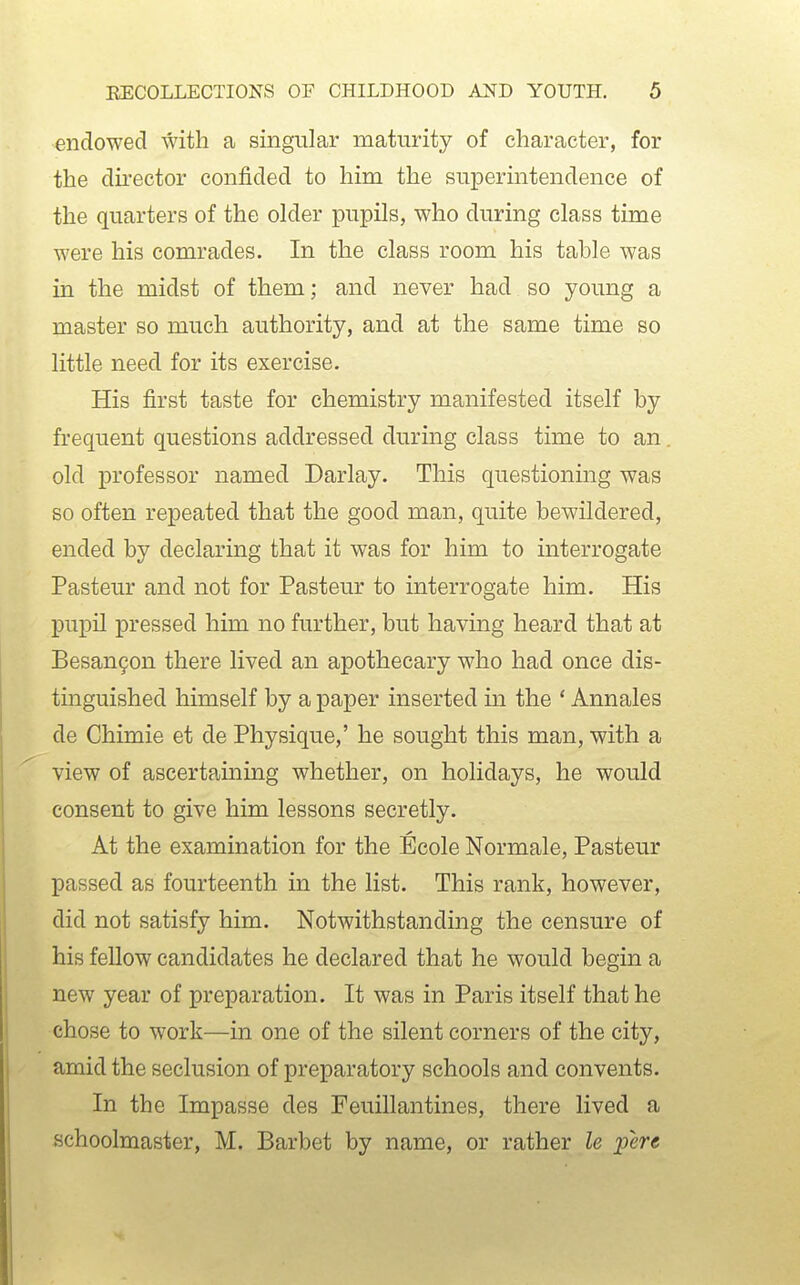 endowed with a singular maturity of character, for the dii'ector confided to him the superintendence of the quarters of the older pupils, who during class time were his comrades. In the class room his table was in the midst of them; and never had so young a master so much authority, and at the same time so little need for its exercise. His first taste for chemistry manifested itself by frequent questions addressed during class time to an old professor named Darlay. This questioning was so often repeated that the good man, quite bewildered, ended by declaring that it was for him to interrogate Pasteur and not for Pasteur to interrogate him. His pupil pressed him no further, but having heard that at Besan9on there lived an apothecary who had once dis- tinguished himself by a paper inserted in the ' Annales de Chimie et de Physique,' he sought this man, with a view of ascertaining whether, on holidays, he would consent to give him lessons secretly. At the examination for the Ecole Normale, Pasteur passed as fourteenth in the list. This rank, however, did not satisfy him. Notwithstanding the censure of his fellow candidates he declared that he would begin a new year of preparation. It was in Paris itself that he chose to work—in one of the silent corners of the city, amid the seclusion of preparatory schools and convents. In the Impasse des Feuillantines, there lived a schoolmaster, M. Barbet by name, or rather le liere