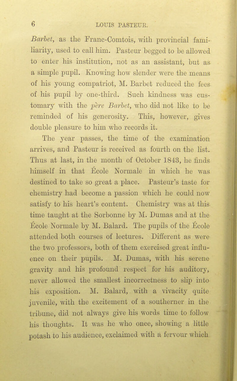 Barbet, as the Franc-Comtois, with provmcial fami- liarity, used to call him. Pastern- begged to be allowed to enter his institution, not as an assistant, but as a simple pupil. Knowing how slender were the means of his young compatriot, M. Barbet reduced the fees of his pupil by one-third. Such kindness was cus- tomary with the _2Jt'7'c Barbet, who did not like to be reminded of his generosity. This, however, gives double pleasure to him who records it. The year passes, the time of the examination arrives, and Pasteur is received as fourth on the list. Thus at last, in the month of October 1843, he finds himself in that Ecole Normale in which he was destined to take so great a place. Pasteur's taste for chemistry had become a passion which he could now satisfy to his heart's content. Chemistry was at this time taught at the Sorbonne by M. Dumas and at the Ecole Normale by M. Balard. The pupils of the Ecole attended both courses of lectures. Different as were the two professors, both of them exercised great influ- ence on their pupils. M. Dumas, with his serene gravity and his profound respect for his auditory, never allowed the smallest incorrectness to slip into his exposition. M. Balard, with a vivacity quite juvenile, with the excitement of a southerner in the tribune, did not always give his words time to follow his thoughts. It was he who once, showing a little potash to his audience, exclaimed with a fervour which