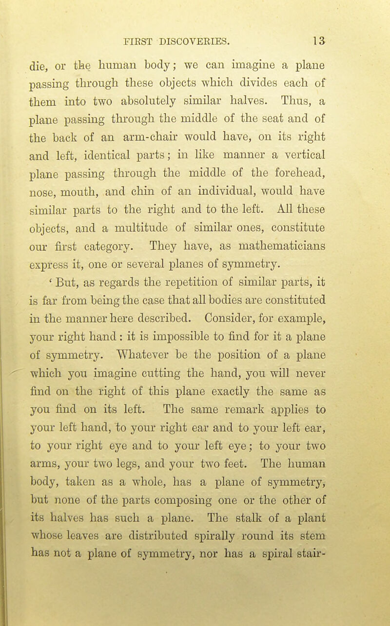 die, or tke human body; we can imagine a plane passing through these objects which divides each of them into two absolutely similar halves. Thus, a plane passing through the middle of the seat and of the back of an arm-chair would have, on its right and left, identical parts; in like manner a vertical plane passing through the middle of the forehead, nose, mouth, and chin of an individual, would have similar parts to the right and to the left. All these objects, and a multitude of similar ones, constitute our first category. They have, as mathematicians express it, one or several planes of symmetry. ' But, as regards the repetition of similar parts, it is far from being the case that all bodies are constituted in the manner here described. Consider, for example, your right hand: it is impossible to find for it a plane of symmetry. Whatever be the position of a plane which you imagine cutting the hand, you will never find on the right of this plane exactly the same as you find on its left. The same remark applies to your left hand, to your right ear and to your left ear, to your right eye and to your left eye; to your two arms, your two legs, and your two feet. The human body, taken as a whole, has a plane of symmetry, but none of the parts composing one or the other of its halves has such a plane. The stalk of a plant whose leaves are distributed spirally round its stem has not a plane of symmetry, nor has a spiral stair-