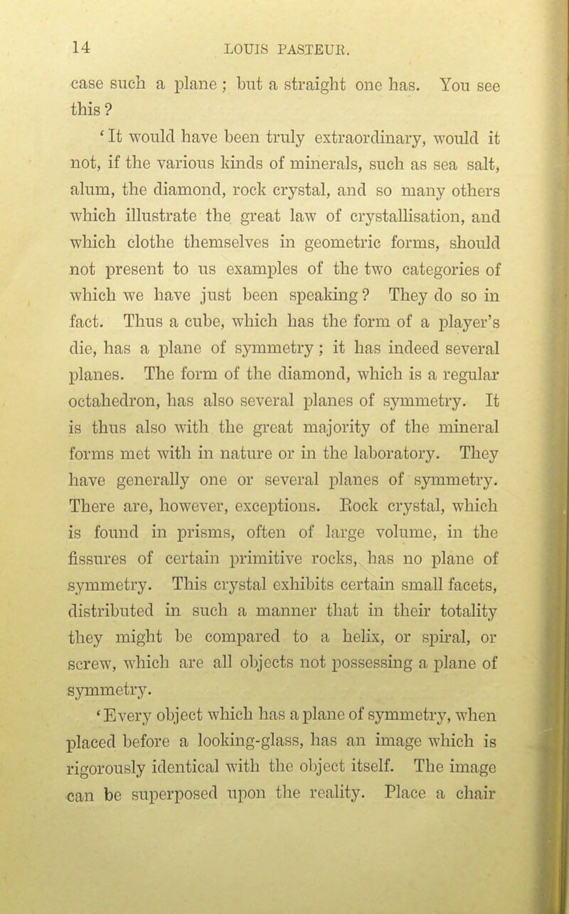 case such a plane ; but a straight one has. You see this? * It would have been truly extraordinary, would it not, if the various kinds of minerals, such as sea salt, alum, the diamond, rock crystal, and so many others which illustrate the great law of crystallisation, and which clothe themselves in geometric forms, should not present to us examples of the two categories of which we have just been speaking ? They do so in fact. Thus a cube, which has the form of a player's die, has a plane of symmetry; it has indeed several planes. The form of the diamond, which is a regular octahedron, has also several planes of symmetry. It is thus also with the great majority of the mineral forms met with in nature or in the laboratory. They have generally one or several planes of symmetry. There are, however, exceptions. Eock crystal, which is found in prisms, often of large volume, in the fissures of certain primitive rocks, has no plane of symmetry. This crystal exhibits certain small facets, distributed in such a manner that in their totality they might be compared to a helix, or spiral, or screw, which are all objects not possessing a plane of symmetry. 'Every object which has a plane of symmetry, when placed before a looking-glass, has an image which is rigorously identical with the object itself. The image •can be superposed upon the reality. Place a chair
