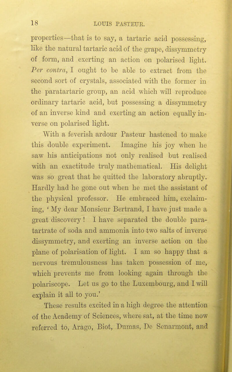 properties—that is to say, a tartaric acid possessing, like the natural tartaric acid of the grape, dissymmetry of form, and exerting an action on polarised light. Per contra, I ought to be able to extract from the second sort of crystals, associated with the former in the paratartaric group, an acid which will reproduce ordinary tartaric acid, but possessing a dissymmetry of an inverse kind and exerting an action equally in- verse on polarised light. With a feverish ardour Pasteur hastened to make this double experiment. Imagine his joy when he saw his anticipations not only realised but realised with an exactitude truly mathematical. His delight was so great that he quitted the laboratory abruptly. Hardly had he gone out when he met the assistant of the physical professor. He embraced him, exclaim- ing, ' My dear Monsieur Bertrand, I have just made a great discovery ! I have separated the double para- tartrate of soda and ammonia into two salts of inverse dissymmetry, and exerting an inverse action on the plane of polarisation of light. I am so happy that a nervous tremulousness has taken possession of me, which prevents me from looking again through the polariscope. Let us go to the Luxembourg, and I will explain it all to you.' These results excited in a high degree the attention of the Academy of Sciences, where sat, at the time now referred to, Ai*ago, Biot, Dumas, De Senarmont, and