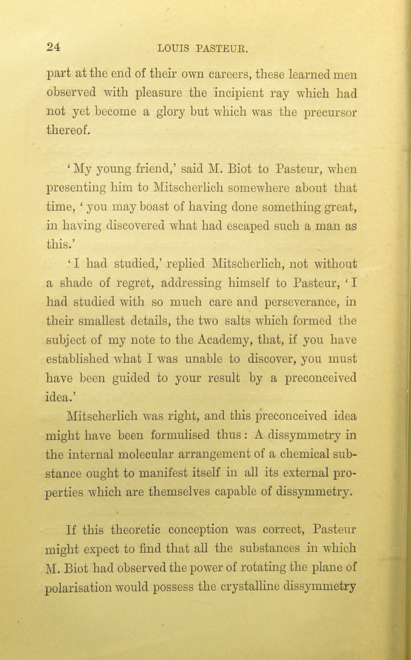 part at the end of their own careers, these learned men observed with pleasure the incipient ray which had not yet become a glory but which was the precursor thereof. * My young friend,' said M. Biot to Pastern', when presenting him to Mitscherlich somewhere about that time, * you may boast of having done something great, m having discovered what had escaped such a man as this.' ' I had studied,' replied Mitscherlich, not without a shade of regret, addressmg himself to Pasteur, ' I had studied with so much care and perseverance, in their smallest details, the two salts which formed the subject of my note to the Academy, that, if you have established what I was unable to discover, you must have been guided to your result by a preconceived idea.' Mitscherlich was right, and this preconceived idea might have been formulised thus: A dissymmetry in the internal molecular arrangement of a chemical sub- stance ought to manifest itself in all its external pro- perties which are themselves capable of dissymmetry. If this theoretic conception was correct, Pasteur might expect to find that all the substances in which M. Biot had observed the power of rotatmg the plane of polarisation would possess the crystalline dissymmetry