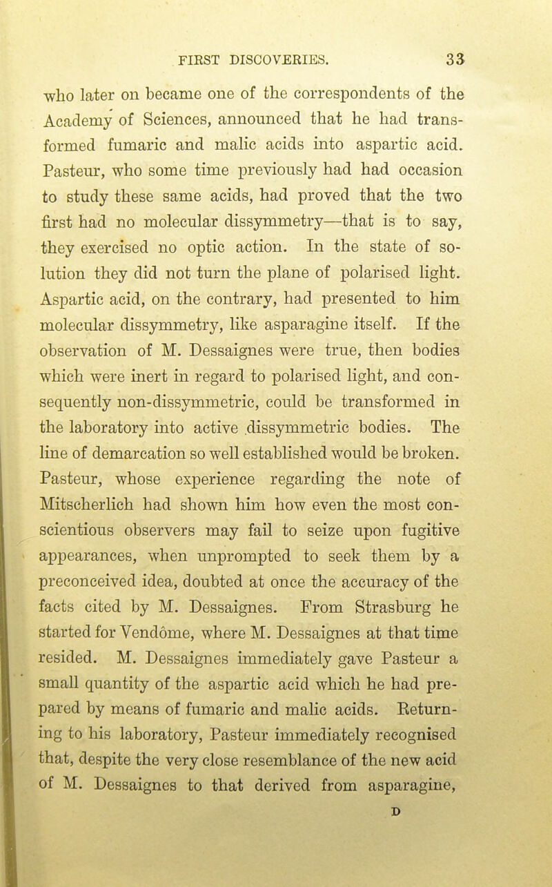 who later on became one of the correspondents of the Academy of Sciences, announced that he had trans- formed fumaric and malic acids into aspartic acid. Pasteur, who some time previously had had occasion to study these same acids, had proved that the two first had no molecular dissymmetry—that is to say, they exercised no optic action. In the state of so- lution they did not turn the plane of polarised light. Aspartic acid, on the contrary, had presented to him molecular dissymmetry, like asparagine itself. If the observation of M. Dessaignes were true, then bodies which were inert in regard to polarised light, and con- sequently non-dissymmetric, could be transformed in the laboratory into active dissymmetric bodies. The line of demarcation so well established would be broken. Pasteur, whose experience regarding the note of Mitscherlich had shown him how even the most con- scientious observers may fail to seize upon fugitive appearances, when unprompted to seek them by a preconceived idea, doubted at once the accuracy of the facts cited by M. Dessaignes. From Strasburg he started for Vendome, where M. Dessaignes at that time resided. M. Dessaignes immediately gave Pasteur a small quantity of the aspartic acid which he had pre- pared by means of fumaric and malic acids. Eeturn- ing to his laboratory, Pasteur immediately recognised that, despite the very close resemblance of the new acid of M. Dessaignes to that derived from asparagine, D