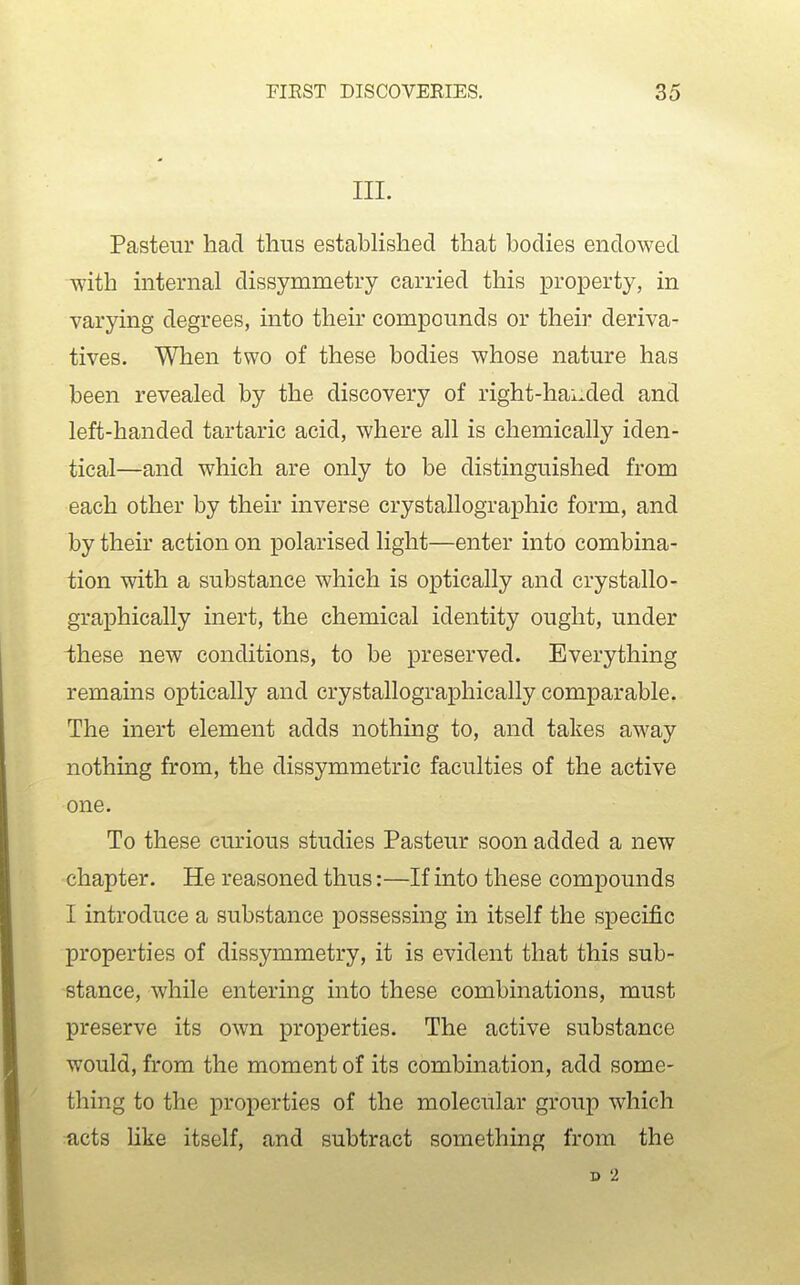 III. Pasteur had thus established that bodies endowed with internal dissymmetry carried this property, in varying degrees, into their compounds or their deriva- tives. When two of these bodies whose nature has been revealed by the discovery of right-hauded and left-handed tartaric acid, where all is chemically iden- tical—and which are only to be distinguished from each other by their inverse crystallographic form, and by their action on polarised light—enter into combina- tion with a substance which is optically and crystallo- graphically inert, the chemical identity ought, under ihese new conditions, to be preserved. Everything remains optically and crystallographically comparable. The inert element adds nothing to, and takes away nothing from, the dissymmetric faculties of the active one. To these curious studies Pasteur soon added a new chapter. He reasoned thus:—If into these compounds I introduce a substance possessing in itself the specific properties of dissymmetry, it is evident that this sub- stance, while entering into these combinations, must preserve its own properties. The active substance would, from the moment of its combination, add some- thing to the properties of the molecular group which acts Uke itself, and subtract something from the