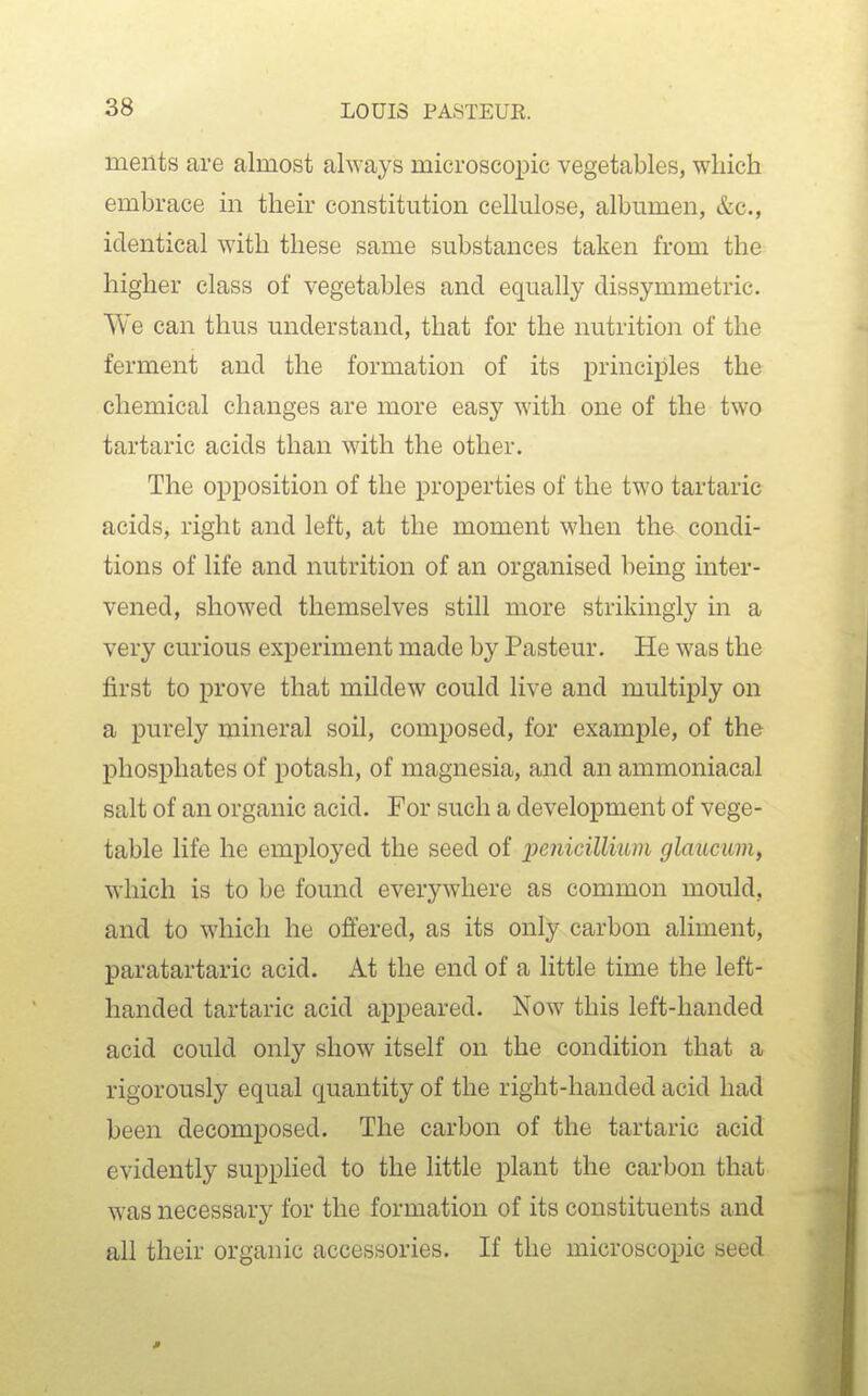 meiits are almost always microscopic vegetables, which embrace in their constitution cellulose, albumen, &c., identical with these same substances taken from the higher class of vegetables and equally dissymmetric. We can thus understand, that for the nutrition of the ferment and the formation of its principles the chemical changes are more easy with one of the two tartaric acids than with the other. The opposition of the properties of the two tartaric acids, right and left, at the moment when the condi- tions of life and nutrition of an organised being inter- vened, showed themselves still more strikingly in a very curious experiment made by Pasteur, He was the first to prove that mildew could live and multiply on a purely mineral soil, composed, for example, of the phosphates of potash, of magnesia, and an ammoniacal salt of an organic acid. For such a development of vege- table life he employed the seed of ijenicillium glaucum, which is to be found everywhere as common mould, and to which he offered, as its only carbon aliment, paratartaric acid. At the end of a little time the left- handed tartaric acid appeared. Now this left-handed acid could only show itself on the condition that a rigorously equal quantity of the right-handed acid had been decomposed. The carbon of the tartaric acid evidently supplied to the little plant the carbon that was necessary for the formation of its constituents and all their organic accessories. If the microscopic seed