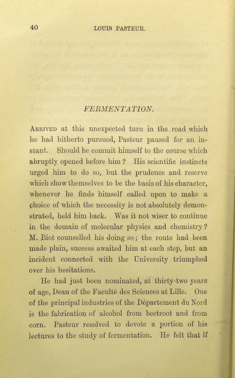 FERMENTATION. Arrived at this unexpected turn in the road which he had hitherto pursued, Pasteur paused for an in- stant. Should he commit himself to the course which abruptly opened before him ? His scientific instincts urged him to do so, but the prudence and reserve which show themselves to be the basis of his character, whenever he finds himself called upon to make a choice of which the necessity is not absolutely demon- strated, held him back. Was it not wiser to continue in the domain of molecular physics and chemistry ? M. Biot counselled his doing so; the route had been made plain, success awaited him at each step, but an incident connected with the University triumphed over his hesitations. He had just been nominated, at thirty-two years of age, Dean of the Faculte des Sciences at Lille. One of the principal industries of the Departement du Nord is the fabrication of alcohol from beetroot and from corn. Pasteur resolved to devote a portion of his lectures to the study of fermentation. He felt that if