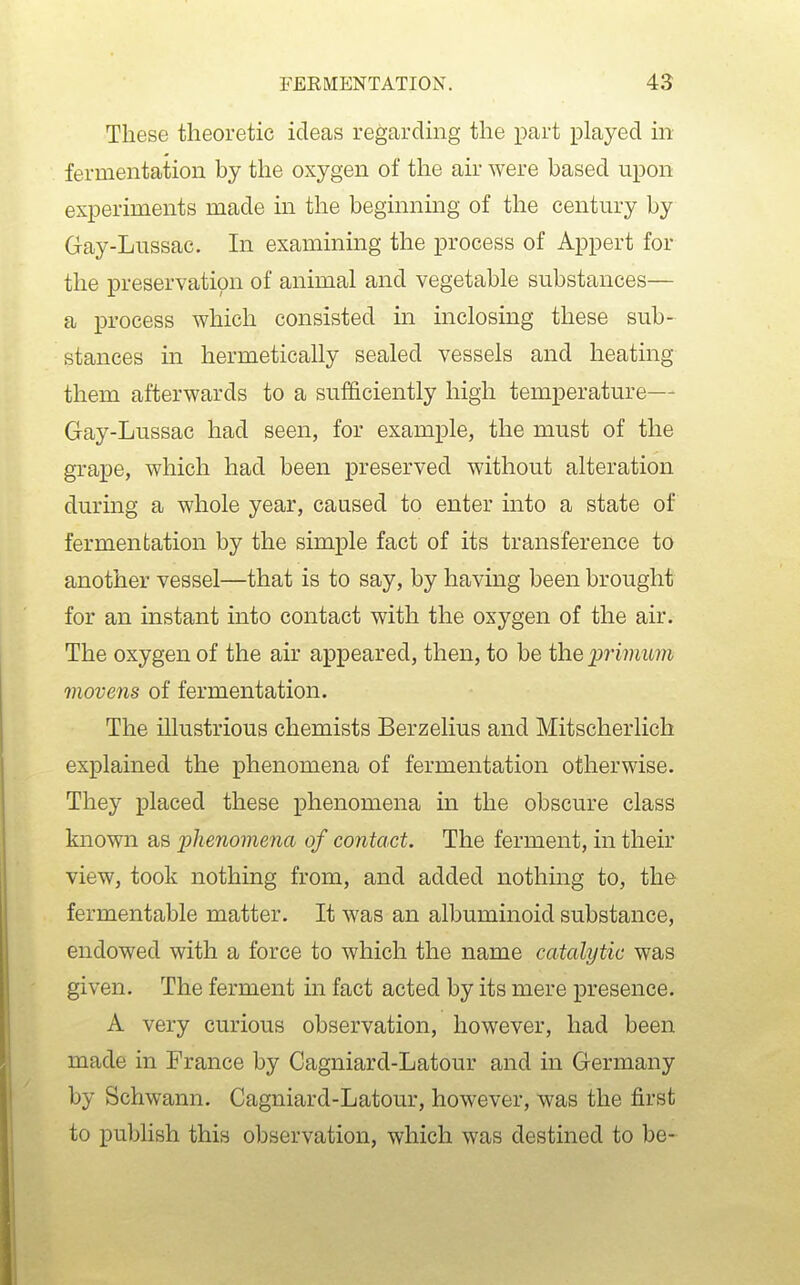 These theoretic ideas regarding the part played in fermentation by the oxygen of the air were based upon experiments made in the beginning of the century by Gay-Lussac. In examining the process of Appert for the preservation of animal and vegetable substances— a process which consisted in inclosing these sub- stances in hermetically sealed vessels and heating them afterwards to a sufficiently high temperature— Gay-Lussac had seen, for example, the must of the grape, which had been preserved without alteration durmg a whole year, caused to enter into a state of fermentation by the simple fact of its transference to another vessel—that is to say, by having been brought for an instant into contact with the oxygen of the air. The oxygen of the air appeared, then, to be the primum movens of fermentation. The illustrious chemists Berzelius and Mitscherlich explained the phenomena of fermentation otherwise. They placed these phenomena in the obscure class known as phenomena of contact. The ferment, in their view, took nothing from, and added nothing to, the fermentable matter. It was an albuminoid substance, endowed with a force to which the name catalytic was given. The ferment in fact acted by its mere presence. A very curious observation, however, had been made in France by Cagniard-Latour and in Germany by Schwann. Cagniard-Latour, however, was the first to publish this observation, which was destined to be-