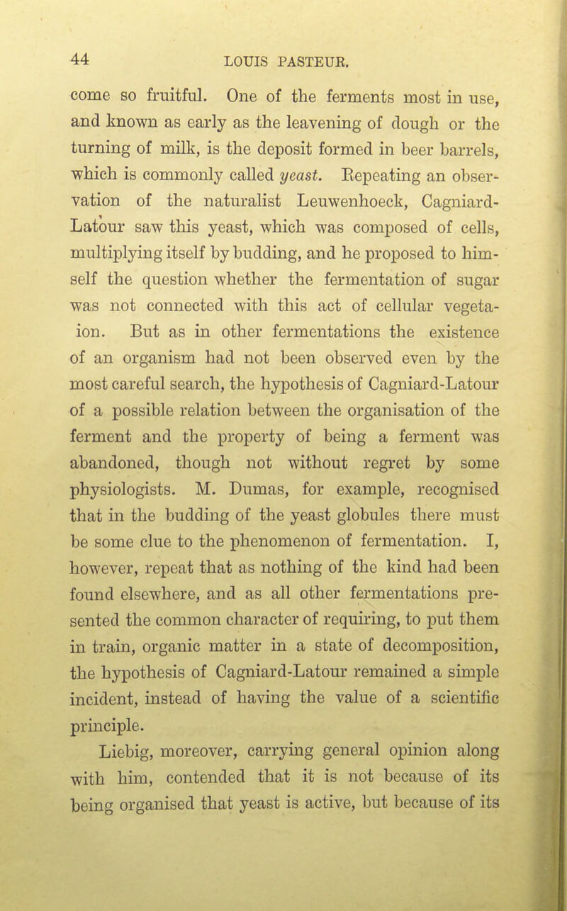 come so fruitful. One of the ferments most in use, and known as early as the leavening of dough or the turning of milk, is the deposit formed in beer barrels, which is commonly called yeast. Eepeating an obser- vation of the naturalist Leuwenhoeck, Cagniard- Latour saw this yeast, which was composed of cells, multiplying itself by budding, and he proposed to him- self the question whether the fermentation of sugar was not connected with this act of cellular vegeta- ion. But as in other fermentations the existence of an organism had not been observed even by the most careful search, the hypothesis of Cagniard-Latour of a possible relation between the organisation of the ferment and the property of being a ferment was abandoned, though not without regret by some physiologists. M. Dumas, for example, recognised that in the budding of the yeast globules there must be some clue to the phenomenon of fermentation. I, however, repeat that as nothing of the kind had been found elsewhere, and as all other fermentations pre- sented the common character of requiring, to put them in train, organic matter in a state of decomposition, the hypothesis of Cagniard-Latour remained a simple incident, instead of having the value of a scientific principle. Liebig, moreover, carrying general opinion along with him, contended that it is not because of its being organised that yeast is active, but because of its