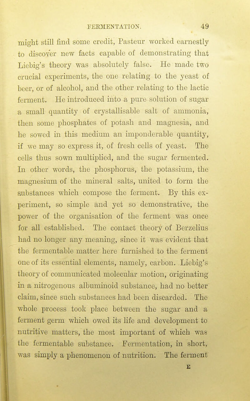 might still find some credit, Pasteur worked earnestly to discover new facts capable of demonstrating that Liebig's theory was absolutely false. He made two crucial experiments, the one relating to the yeast of beer, or of alcohol, and the other relating to the lactic ferment. He introduced into a pure solution of sugar a small quantity of crystallisable salt of ammonia, then some phosphates of potash and magnesia, and he sowed in this medium an imponderable quantity, if we may so express it, of fresh cells of yeast. The cells thus sown multiplied, and the sugar fermented. In other words, the phosphorus, the potassium, the magnesium of the mineral salts, united to form the substances which compose the ferment. By this ex- periment, so simple and yet so demonstrative, the power of the organisation of the ferment was once for all established. The contact theory of Berzelius had no longer any meaning, smce it was evident that the fermentable matter here furnished to the ferment one of its essential elements, namely, carbon. Liebig's theory of communicated molecular motion, originating in a nitrogenous albuminoid substance, had no better claim, since such substances had been discarded. The whole process took place between the sugar and a ferment germ which owed its life and development to nutritive matters, the most important of which was the fermentable substance. Fermentation, in short, was simply a phenomenon of nutrition. The ferment