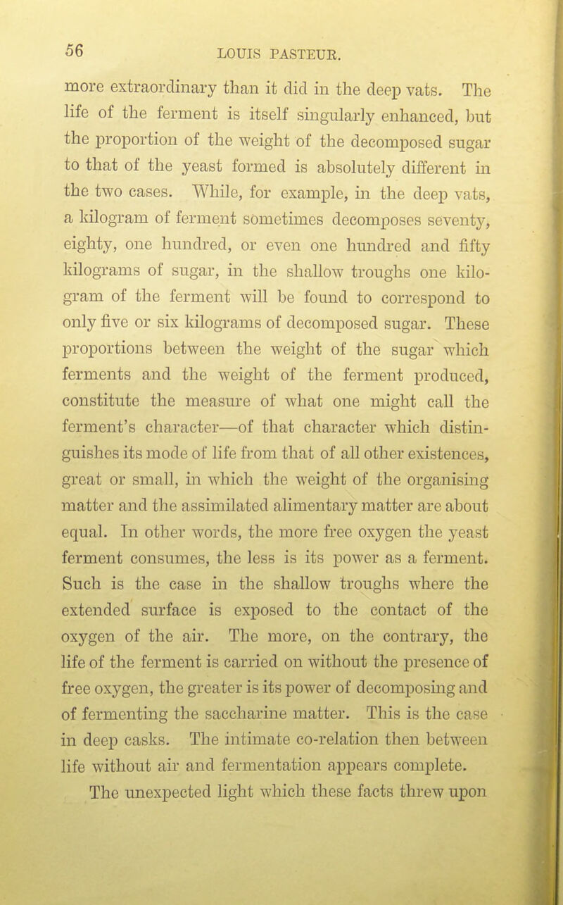 more extraordinary than it did in the deep vats. The life of the ferment is itself singularly enhanced, but the proportion of the weight of the decomposed sugar to that of the yeast formed is absolutely different in the two cases. While, for example, in the deep vats, a kilogram of ferment sometimes decomposes seventy, eighty, one hundred, or even one hundred and fifty kilograms of sugar, in the shallow troughs one kilo- gram of the ferment will be found to correspond to only five or six kilograms of decomposed sugar. These proportions between the weight of the sugar which ferments and the weight of the ferment produced, constitute the measure of what one might call the ferment's character—of that character which distin- guishes its mode of life from that of all other existences, great or small, in which the weight of the organising matter and the assimilated alimentary matter are about equal. In other words, the more free oxygen the yeast ferment consumes, the less is its power as a ferment. Such is the case in the shallow troughs where the extended surface is exposed to the contact of the oxygen of the air. The more, on the contrary, the life of the ferment is carried on without the presence of free oxygen, the greater is its power of decomposing and of fermenting the saccharine matter. This is the case in deep casks. The intimate co-relation then between life without air and fermentation appears complete. The unexpected light which these facts threw upon