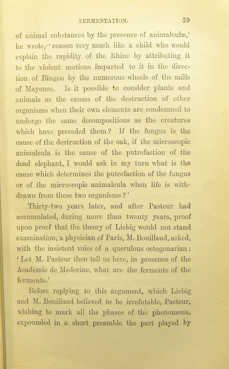 of animal substances by the presence of animalculse,' he wrote,'' reason very much like a child who would explain the rapidity of the Ehine by attributing it to the violent motions imparted to it in the direc- tion of Bingen by the numerous wheels of the mills of Mayence. Is it possible to consider plants and animals as the causes of the destruction of other organisms when their own elements are condemned to undergo the same decompositions as the creatures which have preceded them? If the fungus is the cause of the destruction of the oak, if the microscopic animalcula is the cause of the putrefaction of the dead elephant, I would ask in my turn what is the cause which determines the putrefaction of the fungus or of the microscopic animalcula when life is with- drawn from these two organisms ?' Thirty-two years later, and after Pasteur had accumulated, during more than twenty years, proof upon proof that the theory of Liebig would not stand examination, a physician of Paris, M. Bouillaud, asked, with the insistent voice of a querulous octogenarian : ' Let M. Pasteur then tell us here, in presence of the Academie de Medecine, what are the ferments of the ferments.' Before replying to this argument, which Liebig and M. Bouillaud believed to be irrefutable, Pasteur, wishing to mark all the phases of the phenomena, expounded in a short iDreamble the part played by