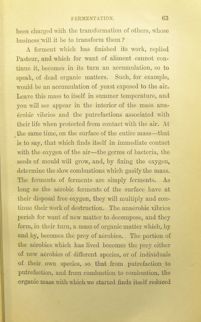 been charged with the transformation of others, whose business will it be to transform them ? A ferment which has finished its work, repHed Pasteur, and which for want of ahment cannot con- tinue it, becomes in its turn an accumulation, so to speak, of dead organic matters. Such, for example, would be an accumulation of yeast exposed to the air. Leave this mass to itself in summer temperature, and you will see appear in the interior of the mass ana- erobic vibrios and the putrefactions associated with their life when protected from contact with the air. At the same time, on the surface of the entire mass—that is to say, that which finds itself in immediate contact with the oxygen of the air—the germs of bacteria, the seeds of mould will grow, and, by fixing the oxygen, determine the slow combustions which gasify the mass. The ferments of ferments are simply ferments. As long as the aerobic ferments of the surface have at their disposal free oxygen, they will multiply and con- tinue their work of destruction. The anaerobic vibrios perish for want of new matter to decompose, and they form, in their turn, a mass of organic matter which, by and by, becomes the prey of aerobics. The portion of the aerobics which has lived becomes the prey either of new aerobics of different species, or of individuals of then- own species, so that from putrefaction to putrefaction, and from combustion to combustion, the organic mass with which we started finds itself reduced